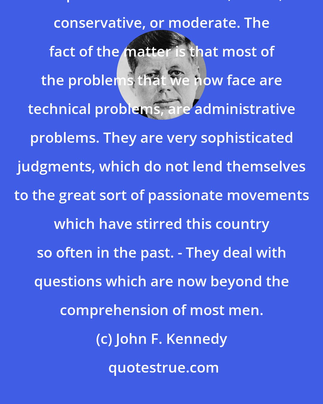 John F. Kennedy: Most of us are conditioned for many years to have a political viewpoint - Republican or Democratic, liberal, conservative, or moderate. The fact of the matter is that most of the problems that we now face are technical problems, are administrative problems. They are very sophisticated judgments, which do not lend themselves to the great sort of passionate movements which have stirred this country so often in the past. - They deal with questions which are now beyond the comprehension of most men.