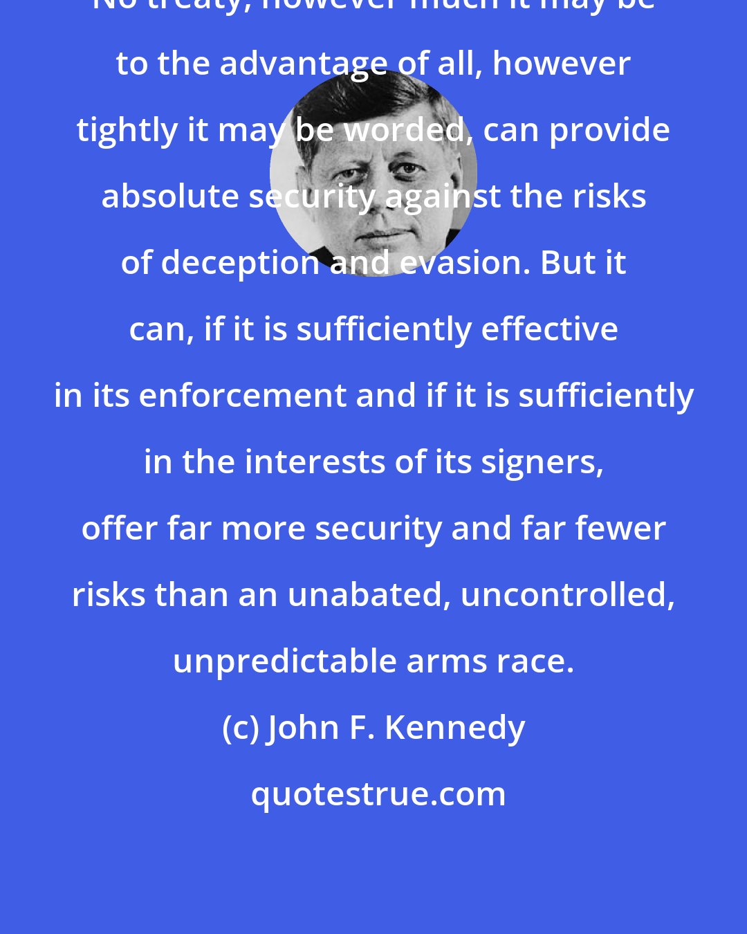 John F. Kennedy: No treaty, however much it may be to the advantage of all, however tightly it may be worded, can provide absolute security against the risks of deception and evasion. But it can, if it is sufficiently effective in its enforcement and if it is sufficiently in the interests of its signers, offer far more security and far fewer risks than an unabated, uncontrolled, unpredictable arms race.