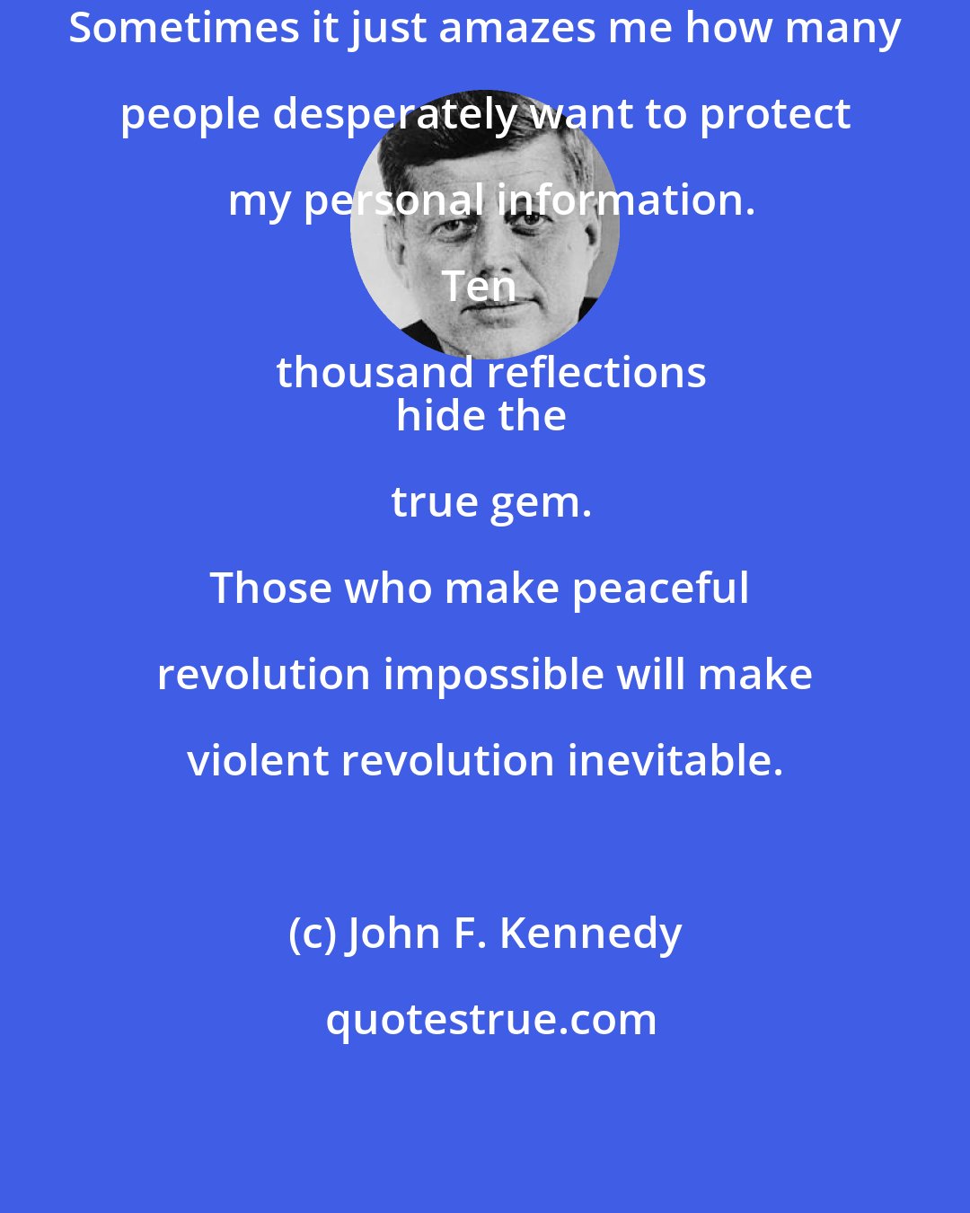 John F. Kennedy: Sometimes it just amazes me how many people desperately want to protect my personal information.

Ten thousand reflections
hide the true gem.

Those who make peaceful revolution impossible will make violent revolution inevitable.