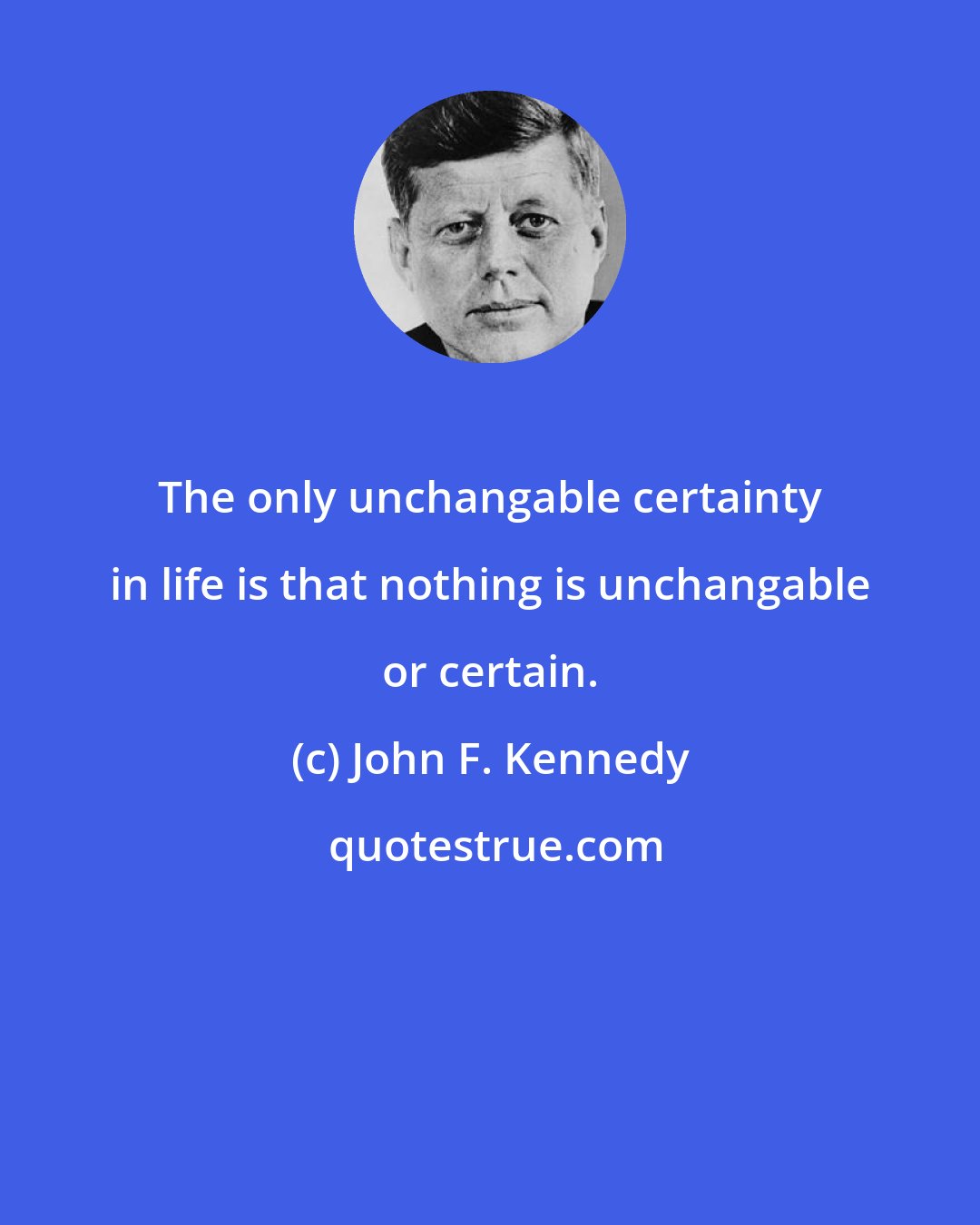 John F. Kennedy: The only unchangable certainty in life is that nothing is unchangable or certain.