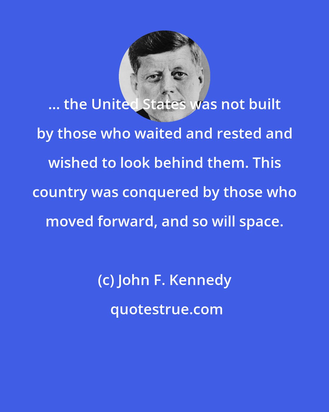John F. Kennedy: ... the United States was not built by those who waited and rested and wished to look behind them. This country was conquered by those who moved forward, and so will space.