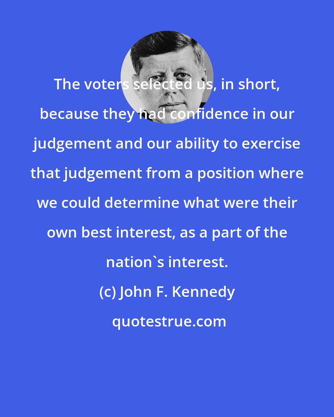 John F. Kennedy: The voters selected us, in short, because they had confidence in our judgement and our ability to exercise that judgement from a position where we could determine what were their own best interest, as a part of the nation's interest.