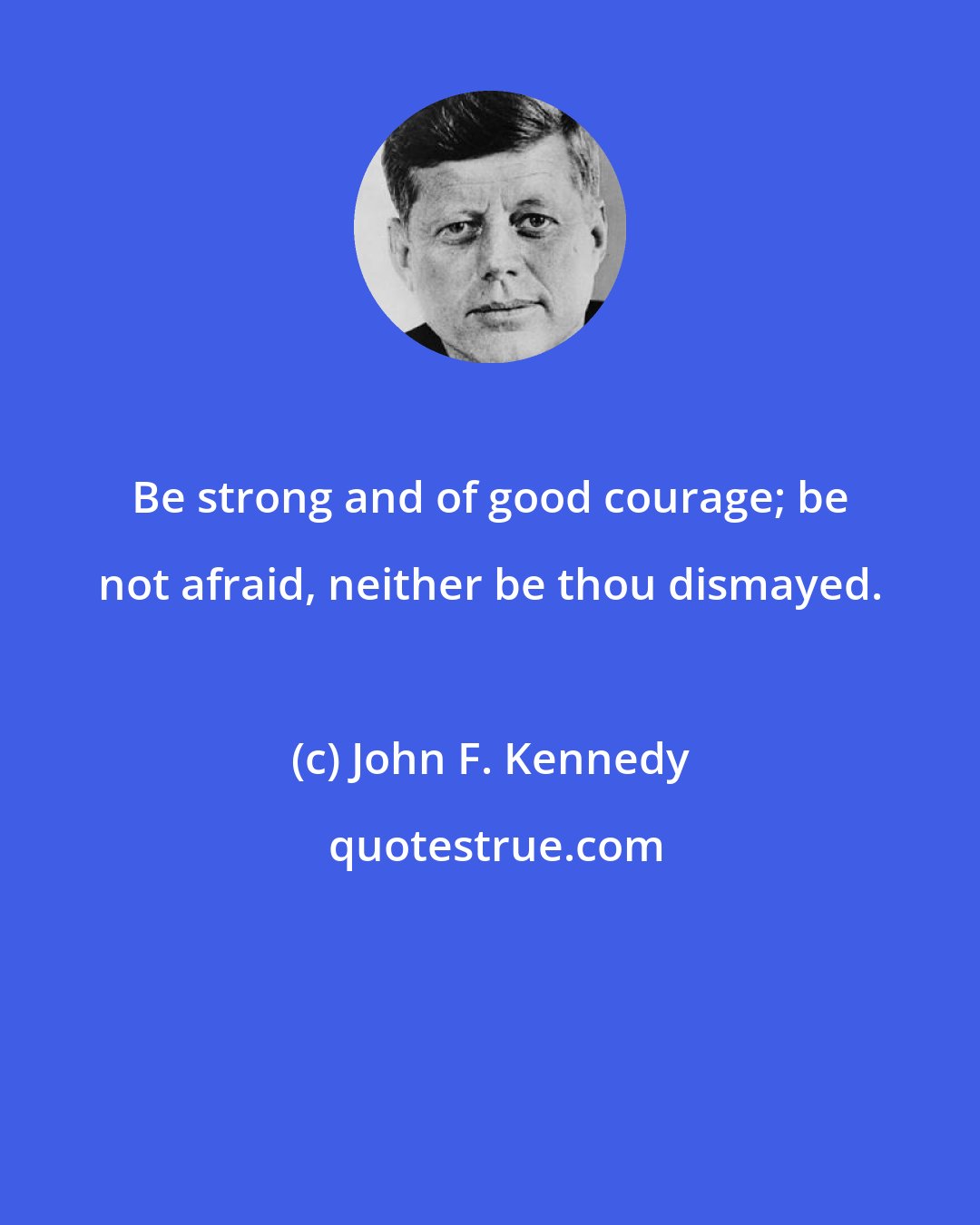 John F. Kennedy: Be strong and of good courage; be not afraid, neither be thou dismayed.