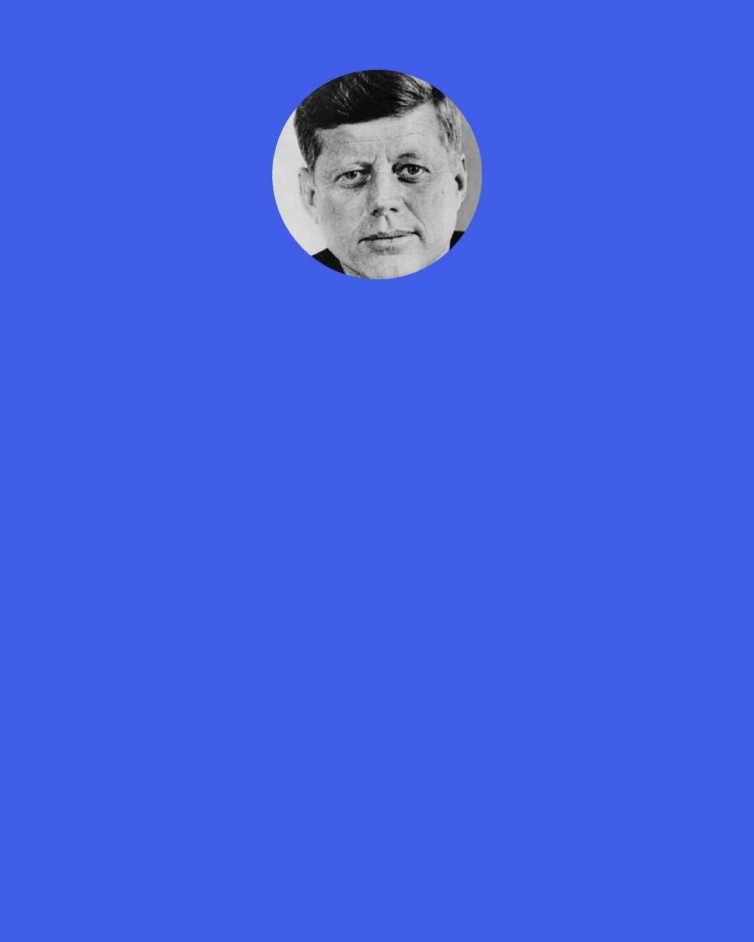John F. Kennedy: But wherever we are, we must all, in our daily lives, live up to the age-old faith that peace and freedom walk together. In too many of our cities today, the peace is not secure because freedom is incomplete." (John F. Kennedy, June 10, 1963, American University speech)
