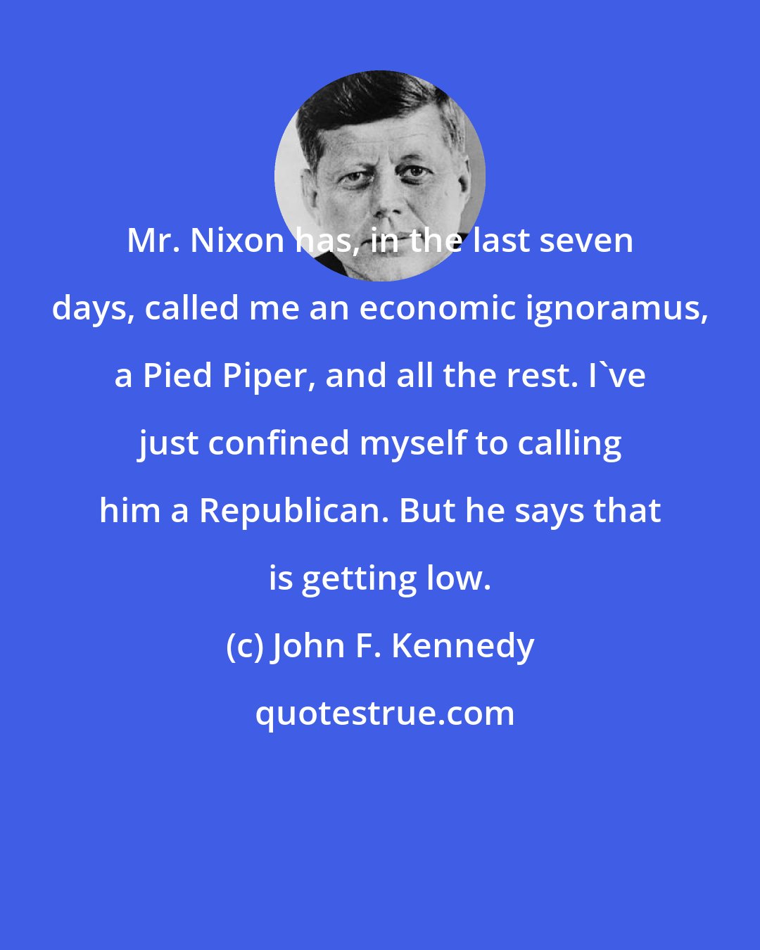 John F. Kennedy: Mr. Nixon has, in the last seven days, called me an economic ignoramus, a Pied Piper, and all the rest. I've just confined myself to calling him a Republican. But he says that is getting low.