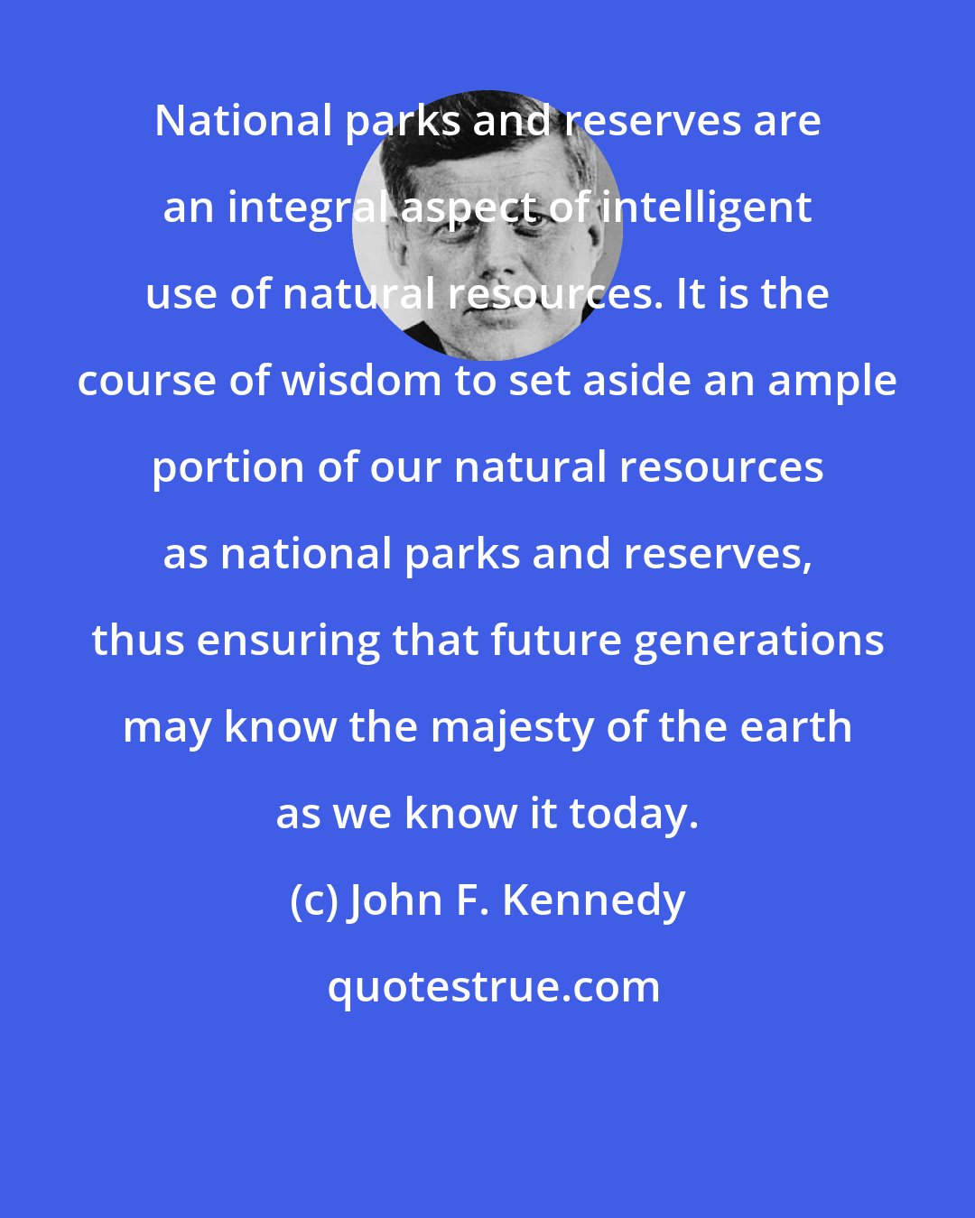 John F. Kennedy: National parks and reserves are an integral aspect of intelligent use of natural resources. It is the course of wisdom to set aside an ample portion of our natural resources as national parks and reserves, thus ensuring that future generations may know the majesty of the earth as we know it today.
