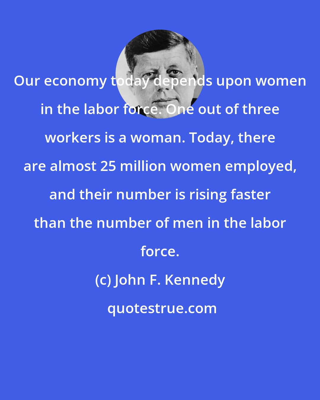 John F. Kennedy: Our economy today depends upon women in the labor force. One out of three workers is a woman. Today, there are almost 25 million women employed, and their number is rising faster than the number of men in the labor force.