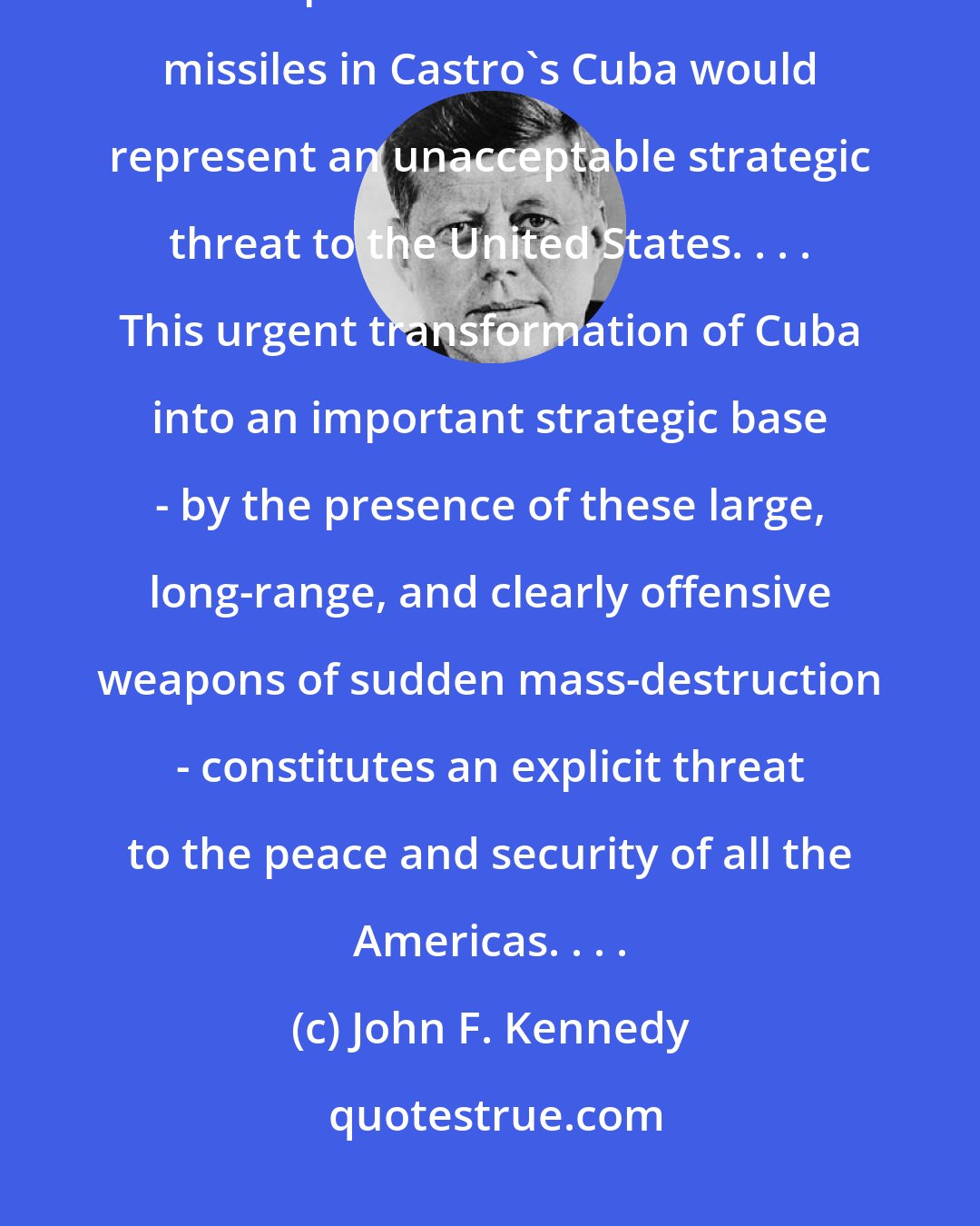 John F. Kennedy: The Kennedy Administration's public pronouncements on the matter suggested that the presence of Soviet nuclear missiles in Castro's Cuba would represent an unacceptable strategic threat to the United States. . . . This urgent transformation of Cuba into an important strategic base - by the presence of these large, long-range, and clearly offensive weapons of sudden mass-destruction - constitutes an explicit threat to the peace and security of all the Americas. . . .