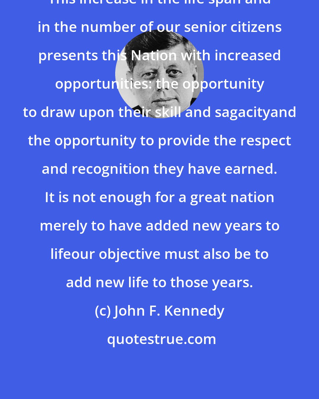 John F. Kennedy: This increase in the life span and in the number of our senior citizens presents this Nation with increased opportunities: the opportunity to draw upon their skill and sagacityand the opportunity to provide the respect and recognition they have earned. It is not enough for a great nation merely to have added new years to lifeour objective must also be to add new life to those years.