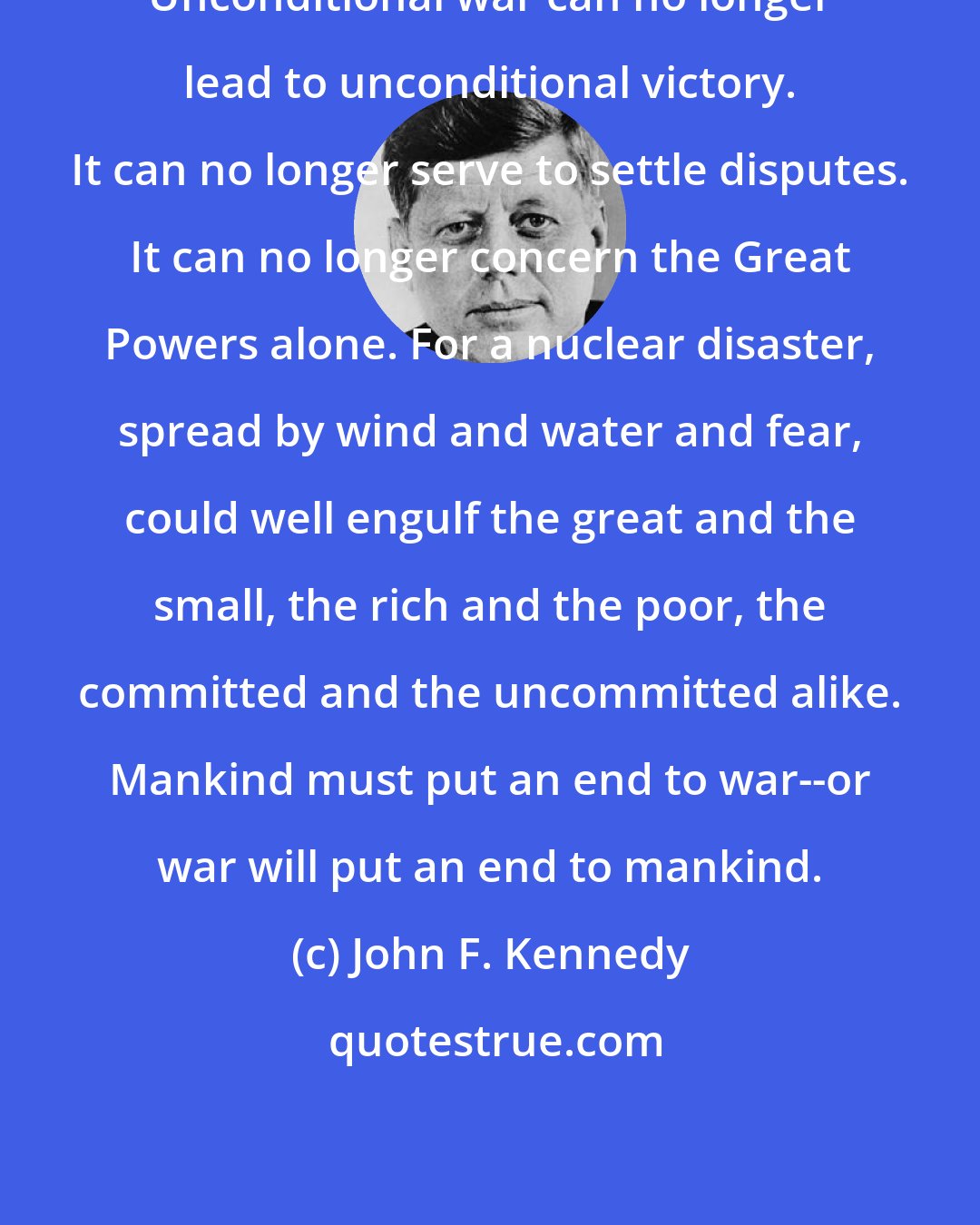 John F. Kennedy: Unconditional war can no longer lead to unconditional victory. It can no longer serve to settle disputes. It can no longer concern the Great Powers alone. For a nuclear disaster, spread by wind and water and fear, could well engulf the great and the small, the rich and the poor, the committed and the uncommitted alike. Mankind must put an end to war--or war will put an end to mankind.