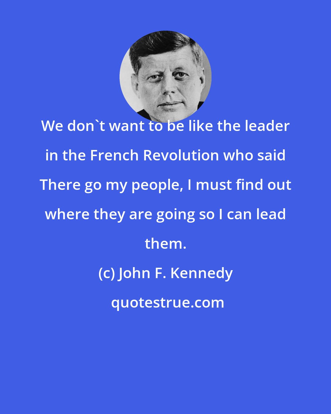 John F. Kennedy: We don't want to be like the leader in the French Revolution who said There go my people, I must find out where they are going so I can lead them.