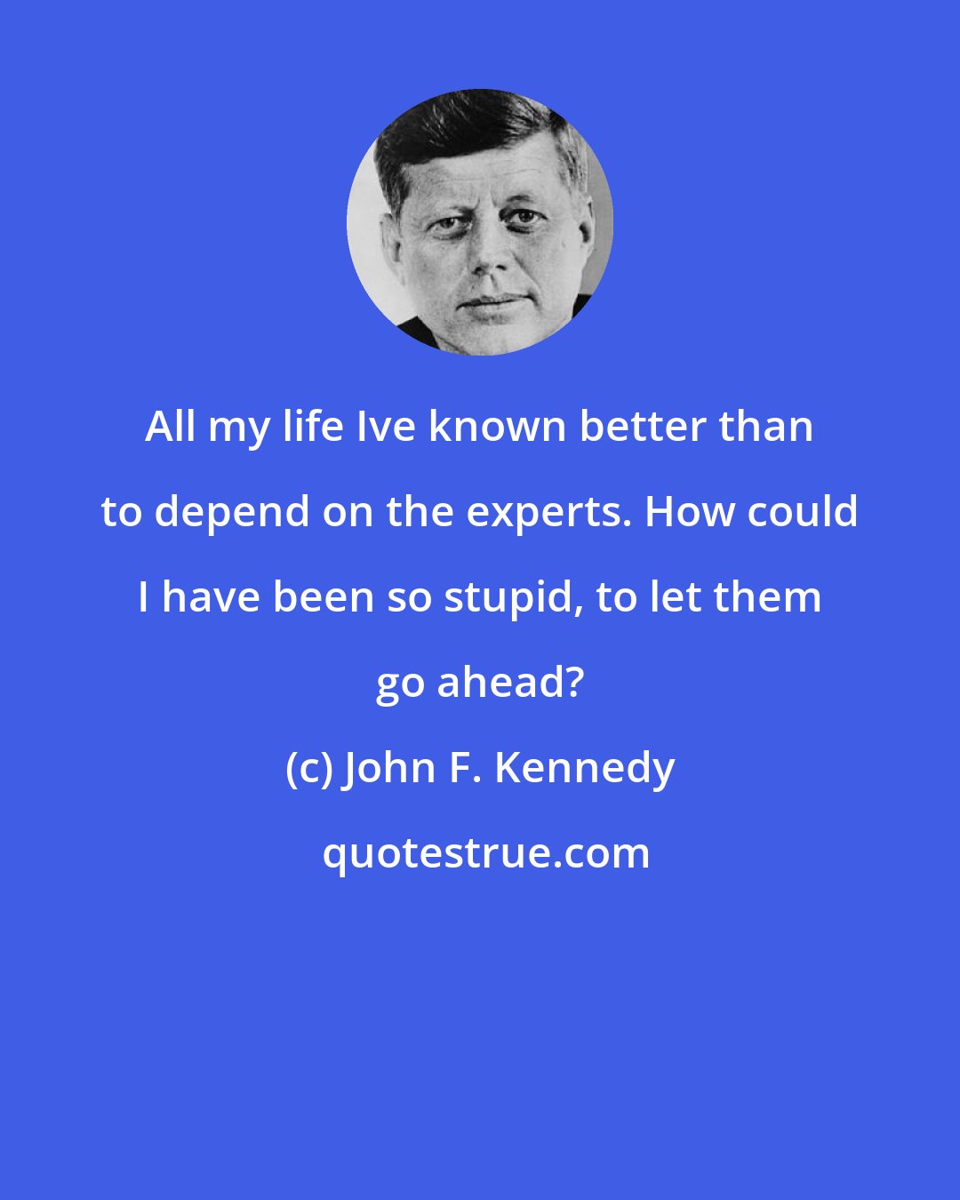 John F. Kennedy: All my life Ive known better than to depend on the experts. How could I have been so stupid, to let them go ahead?