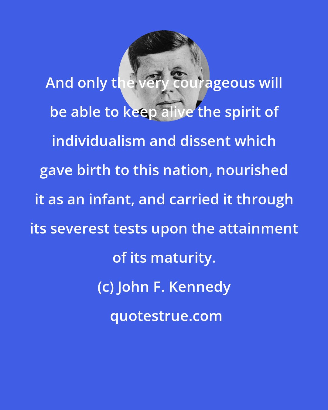 John F. Kennedy: And only the very courageous will be able to keep alive the spirit of individualism and dissent which gave birth to this nation, nourished it as an infant, and carried it through its severest tests upon the attainment of its maturity.