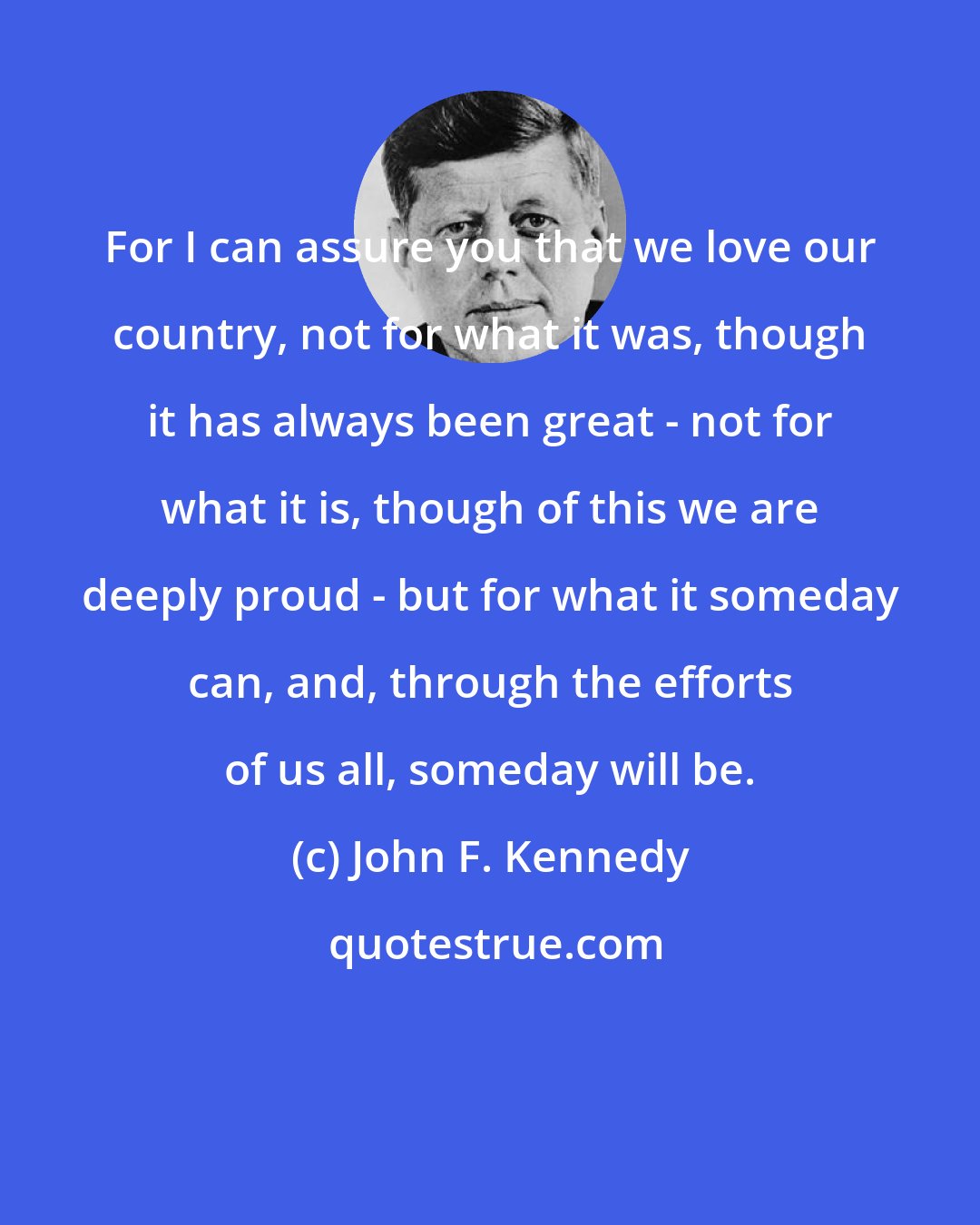 John F. Kennedy: For I can assure you that we love our country, not for what it was, though it has always been great - not for what it is, though of this we are deeply proud - but for what it someday can, and, through the efforts of us all, someday will be.