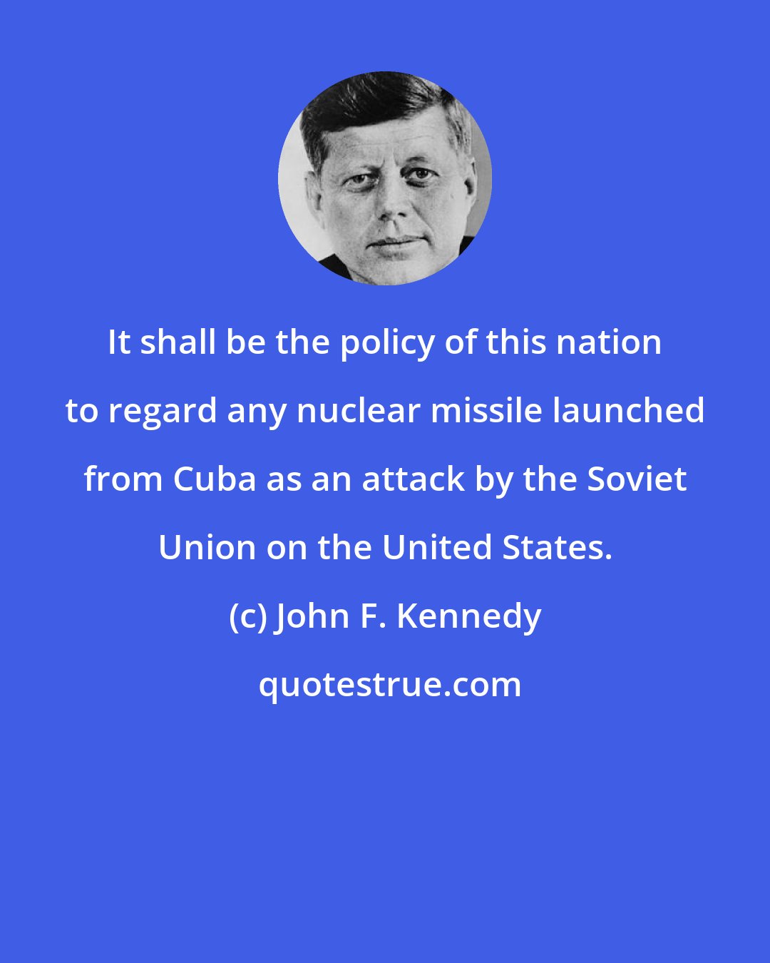 John F. Kennedy: It shall be the policy of this nation to regard any nuclear missile launched from Cuba as an attack by the Soviet Union on the United States.