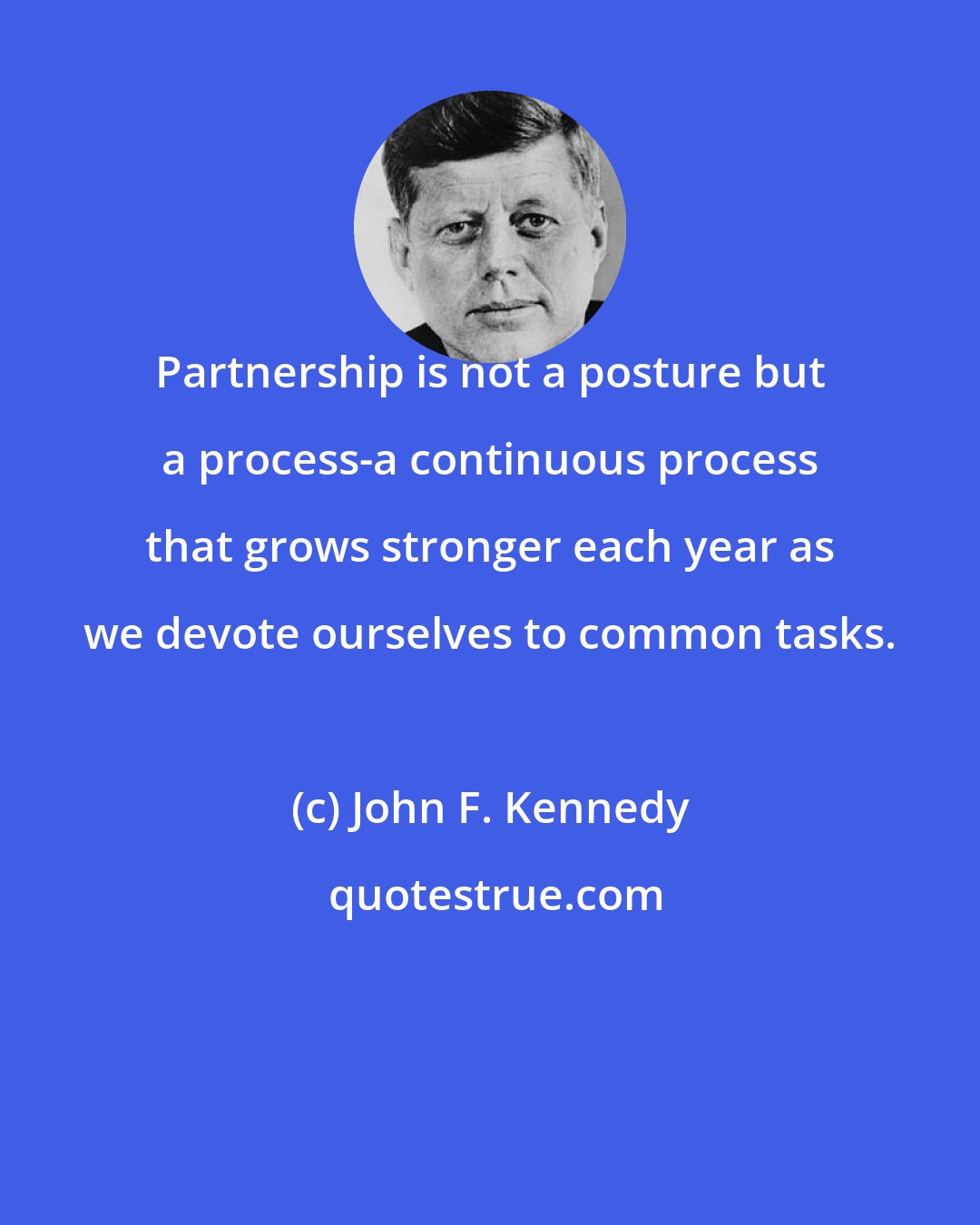 John F. Kennedy: Partnership is not a posture but a process-a continuous process that grows stronger each year as we devote ourselves to common tasks.