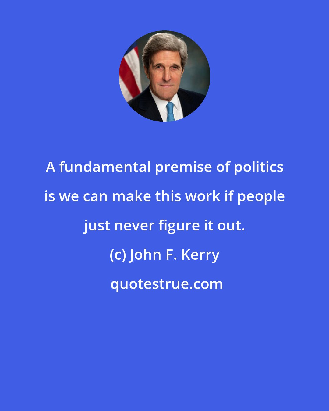 John F. Kerry: A fundamental premise of politics is we can make this work if people just never figure it out.