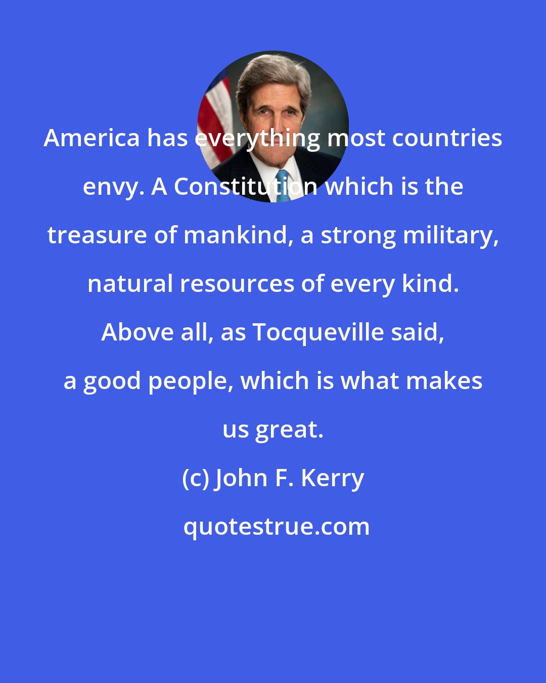 John F. Kerry: America has everything most countries envy. A Constitution which is the treasure of mankind, a strong military, natural resources of every kind. Above all, as Tocqueville said, a good people, which is what makes us great.