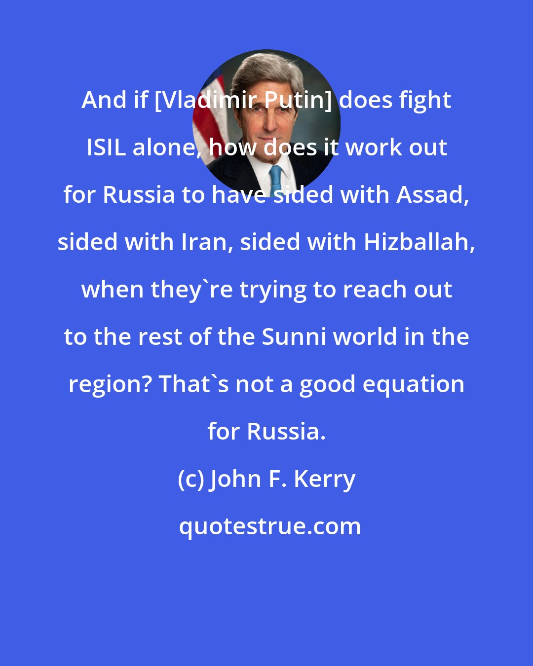 John F. Kerry: And if [Vladimir Putin] does fight ISIL alone, how does it work out for Russia to have sided with Assad, sided with Iran, sided with Hizballah, when they're trying to reach out to the rest of the Sunni world in the region? That's not a good equation for Russia.