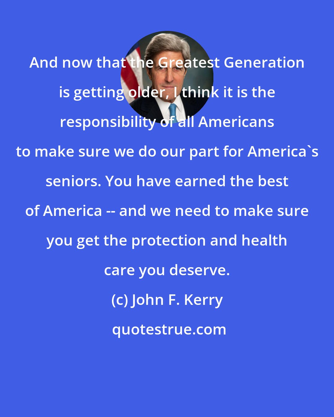 John F. Kerry: And now that the Greatest Generation is getting older, I think it is the responsibility of all Americans to make sure we do our part for America's seniors. You have earned the best of America -- and we need to make sure you get the protection and health care you deserve.