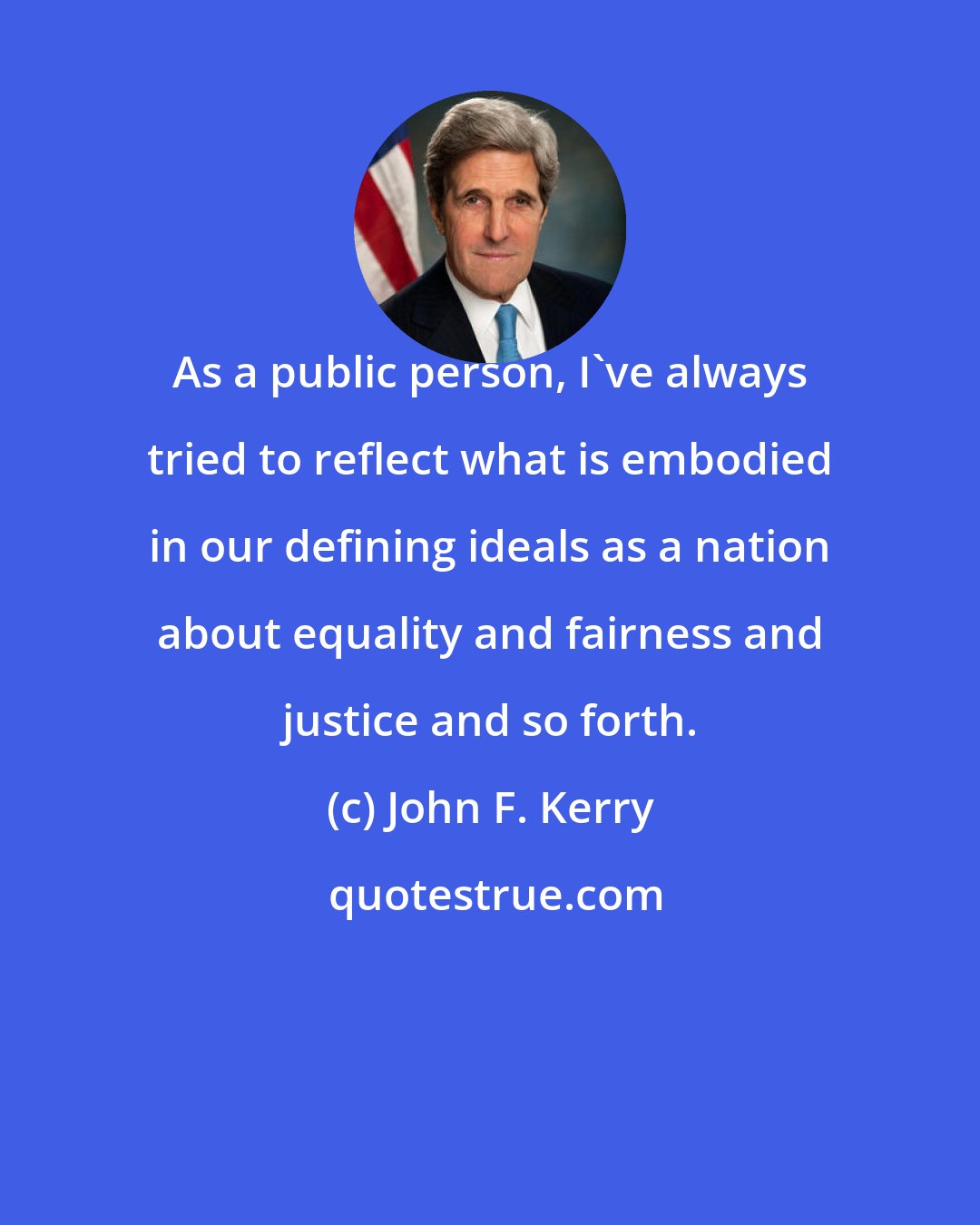 John F. Kerry: As a public person, I've always tried to reflect what is embodied in our defining ideals as a nation about equality and fairness and justice and so forth.