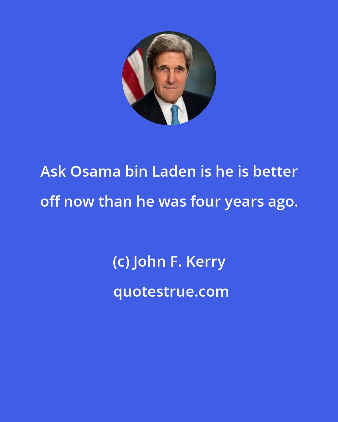 John F. Kerry: Ask Osama bin Laden is he is better off now than he was four years ago.