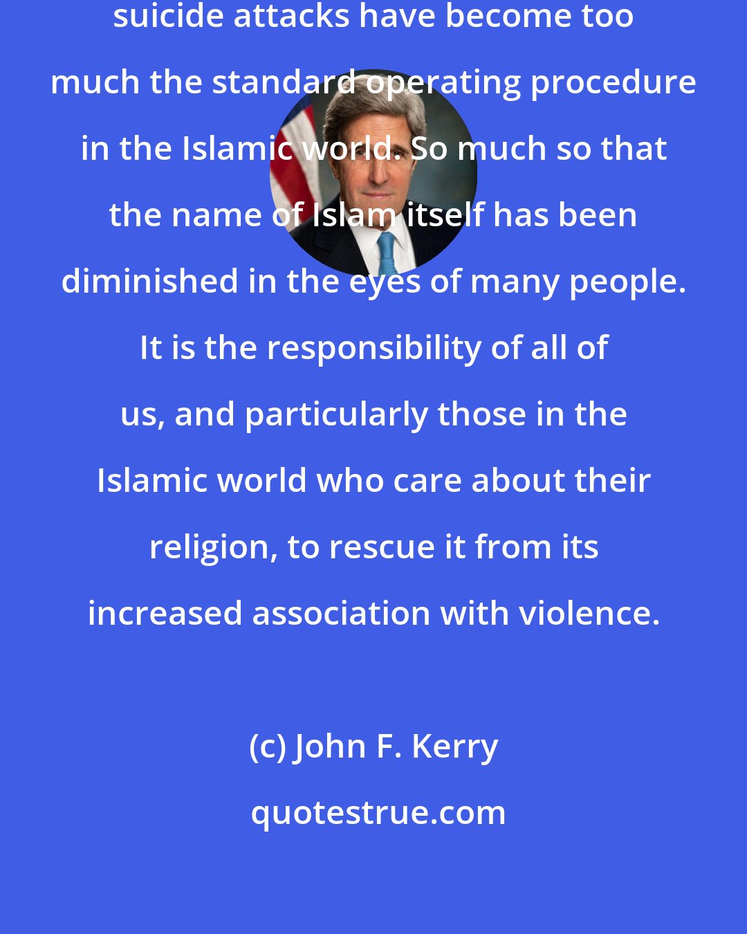 John F. Kerry: Assassination, kidnappings and suicide attacks have become too much the standard operating procedure in the Islamic world. So much so that the name of Islam itself has been diminished in the eyes of many people. It is the responsibility of all of us, and particularly those in the Islamic world who care about their religion, to rescue it from its increased association with violence.