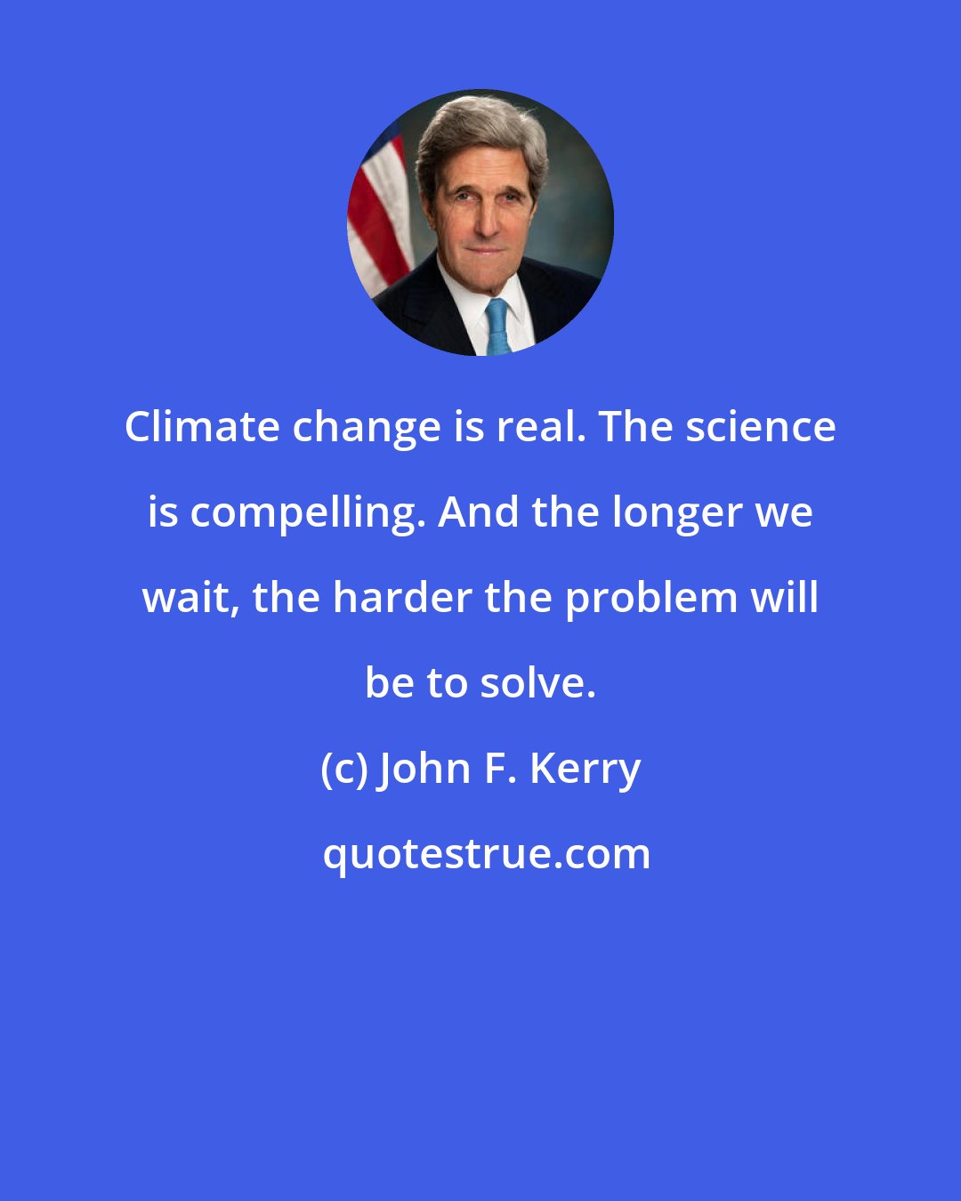 John F. Kerry: Climate change is real. The science is compelling. And the longer we wait, the harder the problem will be to solve.