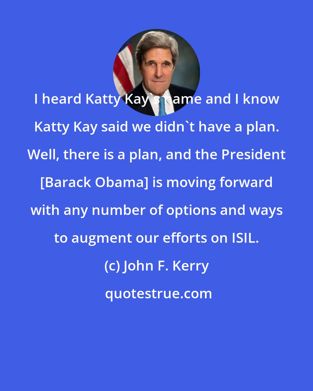 John F. Kerry: I heard Katty Kay's name and I know Katty Kay said we didn't have a plan. Well, there is a plan, and the President [Barack Obama] is moving forward with any number of options and ways to augment our efforts on ISIL.