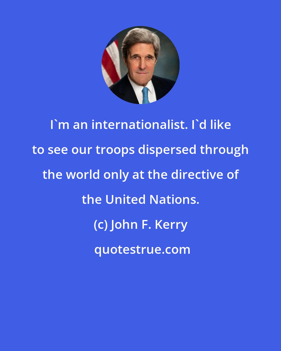 John F. Kerry: I'm an internationalist. I'd like to see our troops dispersed through the world only at the directive of the United Nations.