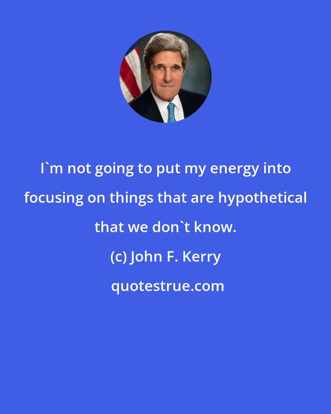 John F. Kerry: I'm not going to put my energy into focusing on things that are hypothetical that we don't know.