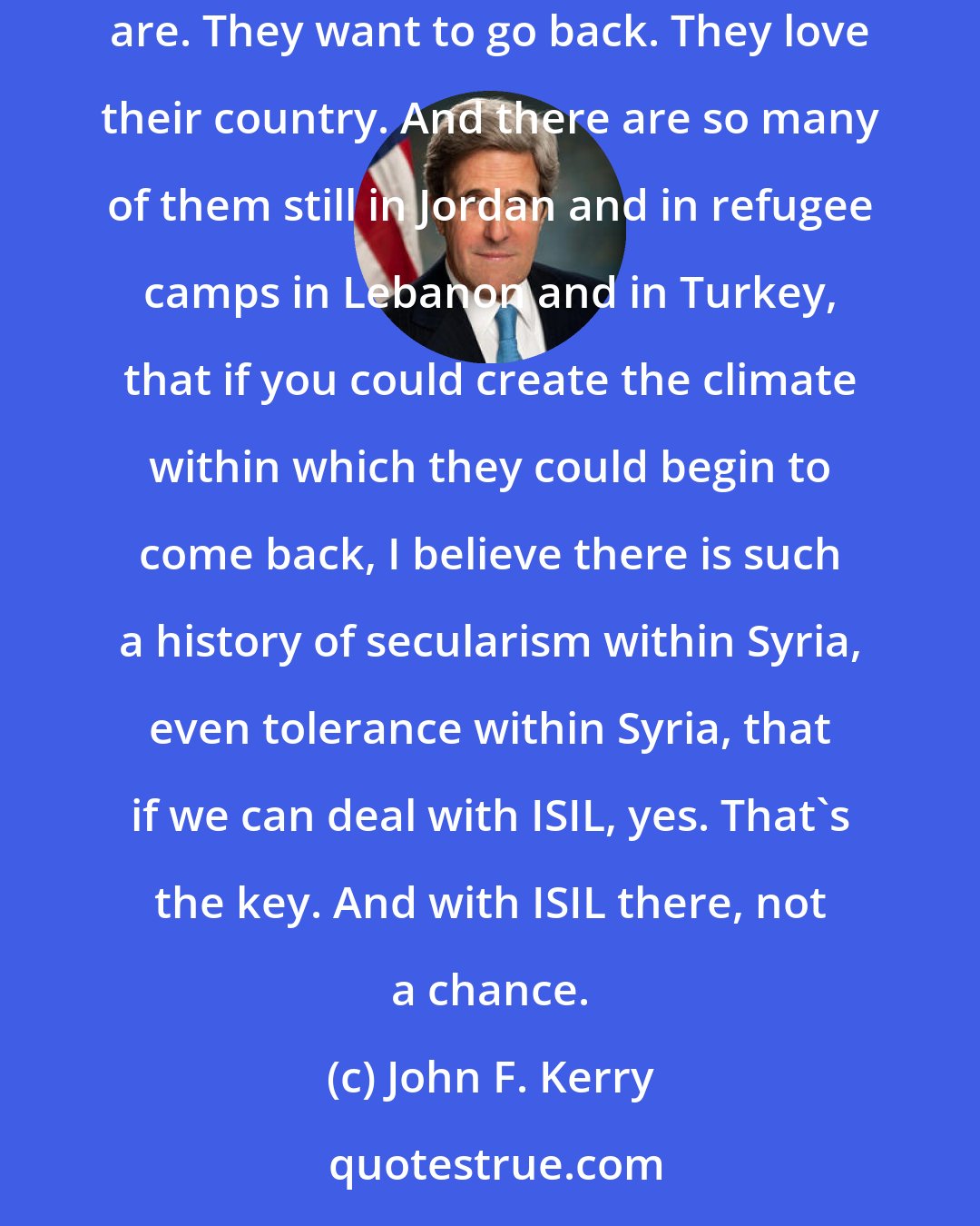 John F. Kerry: I met with many of - a number of [Syrian] refugees in Berlin the other day, and I was struck by how educated, intelligent, and patriotic they are. They want to go back. They love their country. And there are so many of them still in Jordan and in refugee camps in Lebanon and in Turkey, that if you could create the climate within which they could begin to come back, I believe there is such a history of secularism within Syria, even tolerance within Syria, that if we can deal with ISIL, yes. That's the key. And with ISIL there, not a chance.