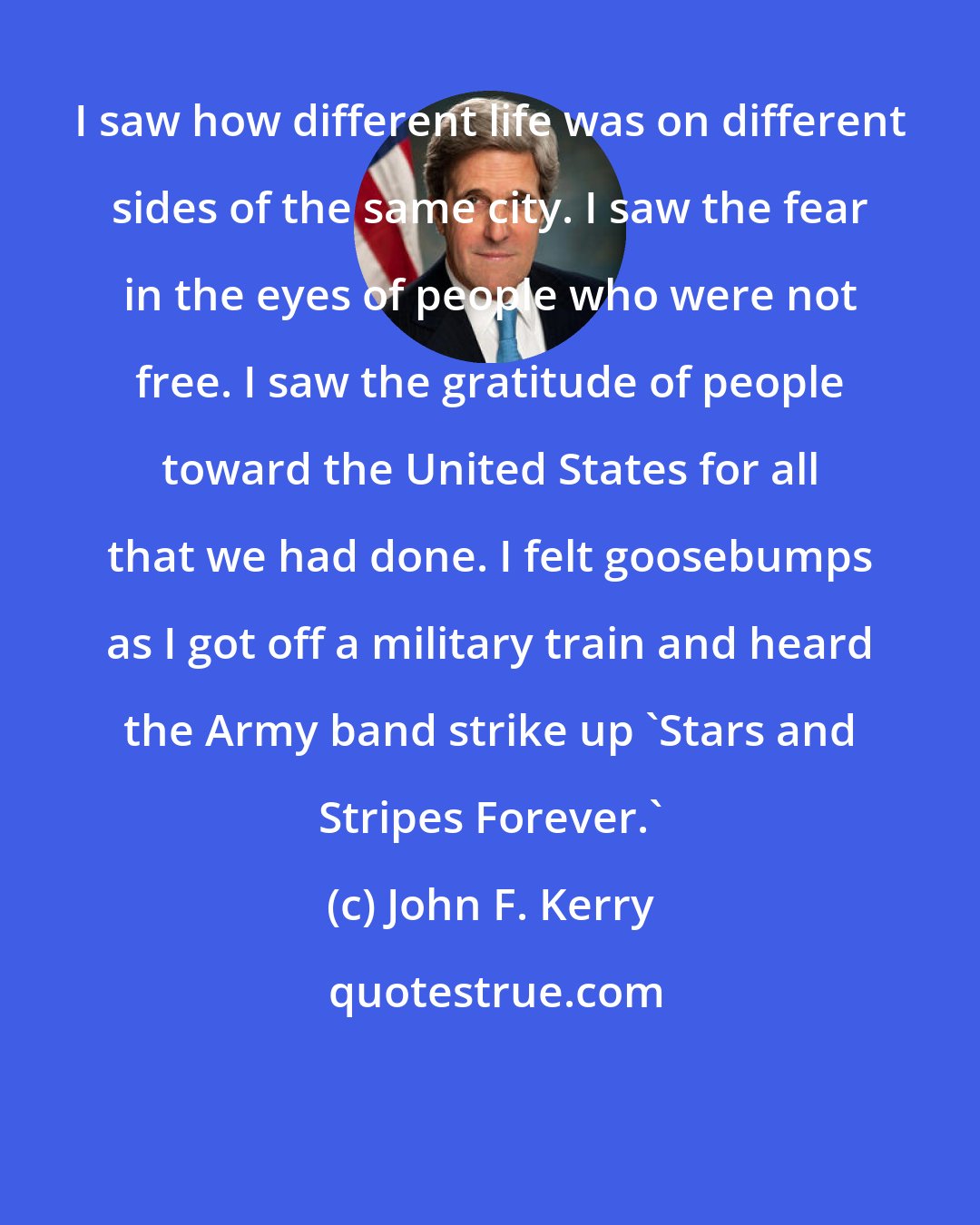 John F. Kerry: I saw how different life was on different sides of the same city. I saw the fear in the eyes of people who were not free. I saw the gratitude of people toward the United States for all that we had done. I felt goosebumps as I got off a military train and heard the Army band strike up 'Stars and Stripes Forever.'