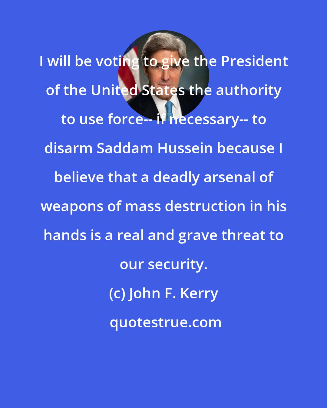 John F. Kerry: I will be voting to give the President of the United States the authority to use force-- if necessary-- to disarm Saddam Hussein because I believe that a deadly arsenal of weapons of mass destruction in his hands is a real and grave threat to our security.