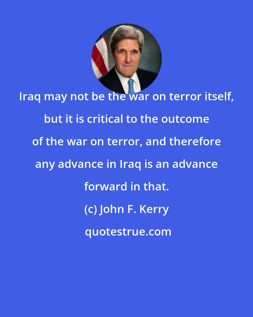 John F. Kerry: Iraq may not be the war on terror itself, but it is critical to the outcome of the war on terror, and therefore any advance in Iraq is an advance forward in that.