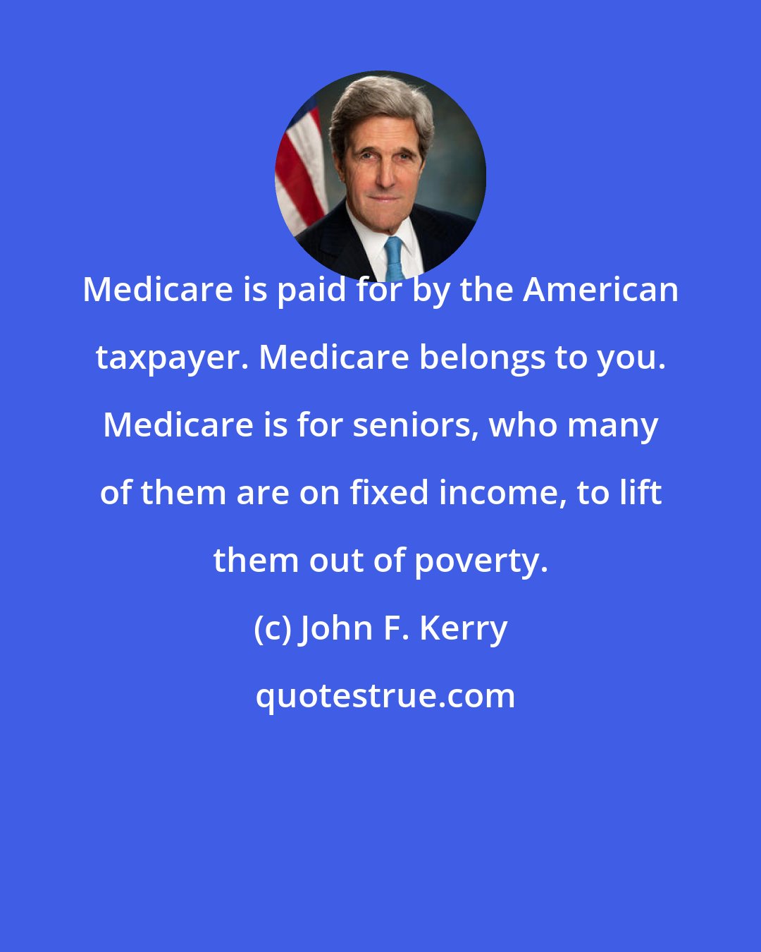 John F. Kerry: Medicare is paid for by the American taxpayer. Medicare belongs to you. Medicare is for seniors, who many of them are on fixed income, to lift them out of poverty.