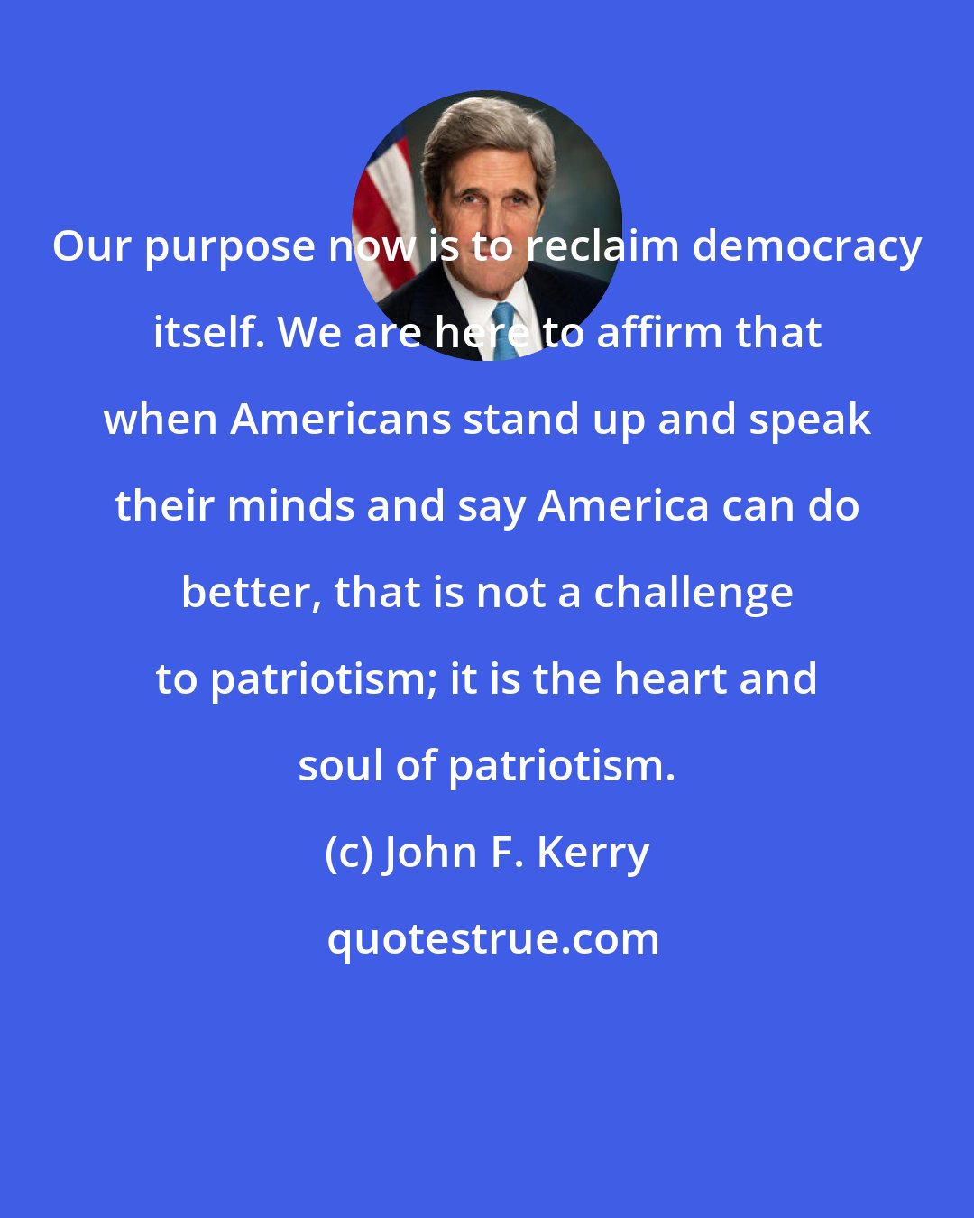 John F. Kerry: Our purpose now is to reclaim democracy itself. We are here to affirm that when Americans stand up and speak their minds and say America can do better, that is not a challenge to patriotism; it is the heart and soul of patriotism.