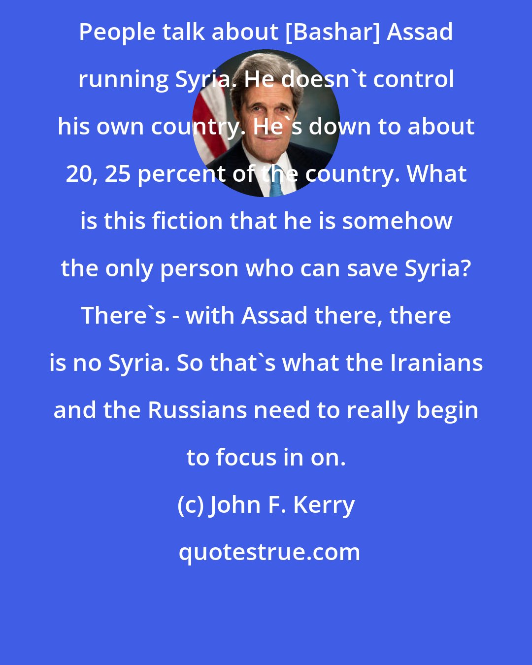 John F. Kerry: People talk about [Bashar] Assad running Syria. He doesn't control his own country. He's down to about 20, 25 percent of the country. What is this fiction that he is somehow the only person who can save Syria? There's - with Assad there, there is no Syria. So that's what the Iranians and the Russians need to really begin to focus in on.