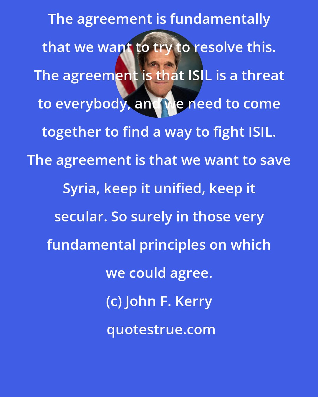 John F. Kerry: The agreement is fundamentally that we want to try to resolve this. The agreement is that ISIL is a threat to everybody, and we need to come together to find a way to fight ISIL. The agreement is that we want to save Syria, keep it unified, keep it secular. So surely in those very fundamental principles on which we could agree.