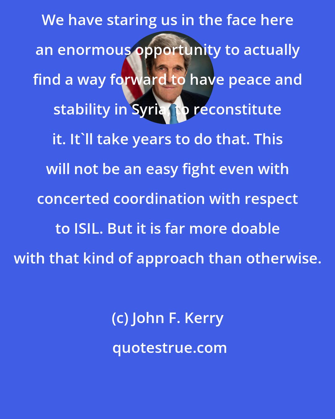 John F. Kerry: We have staring us in the face here an enormous opportunity to actually find a way forward to have peace and stability in Syria, to reconstitute it. It'll take years to do that. This will not be an easy fight even with concerted coordination with respect to ISIL. But it is far more doable with that kind of approach than otherwise.