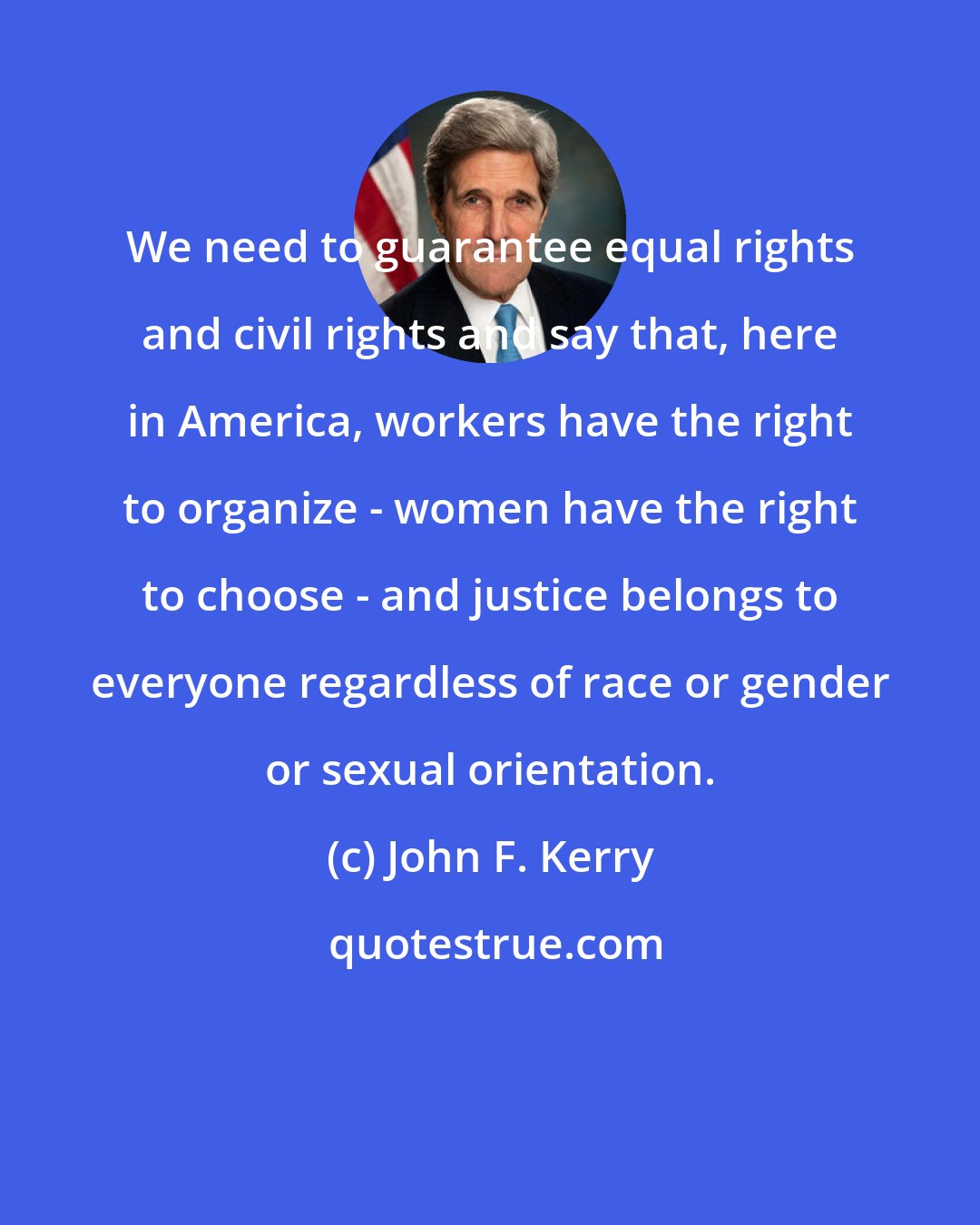 John F. Kerry: We need to guarantee equal rights and civil rights and say that, here in America, workers have the right to organize - women have the right to choose - and justice belongs to everyone regardless of race or gender or sexual orientation.