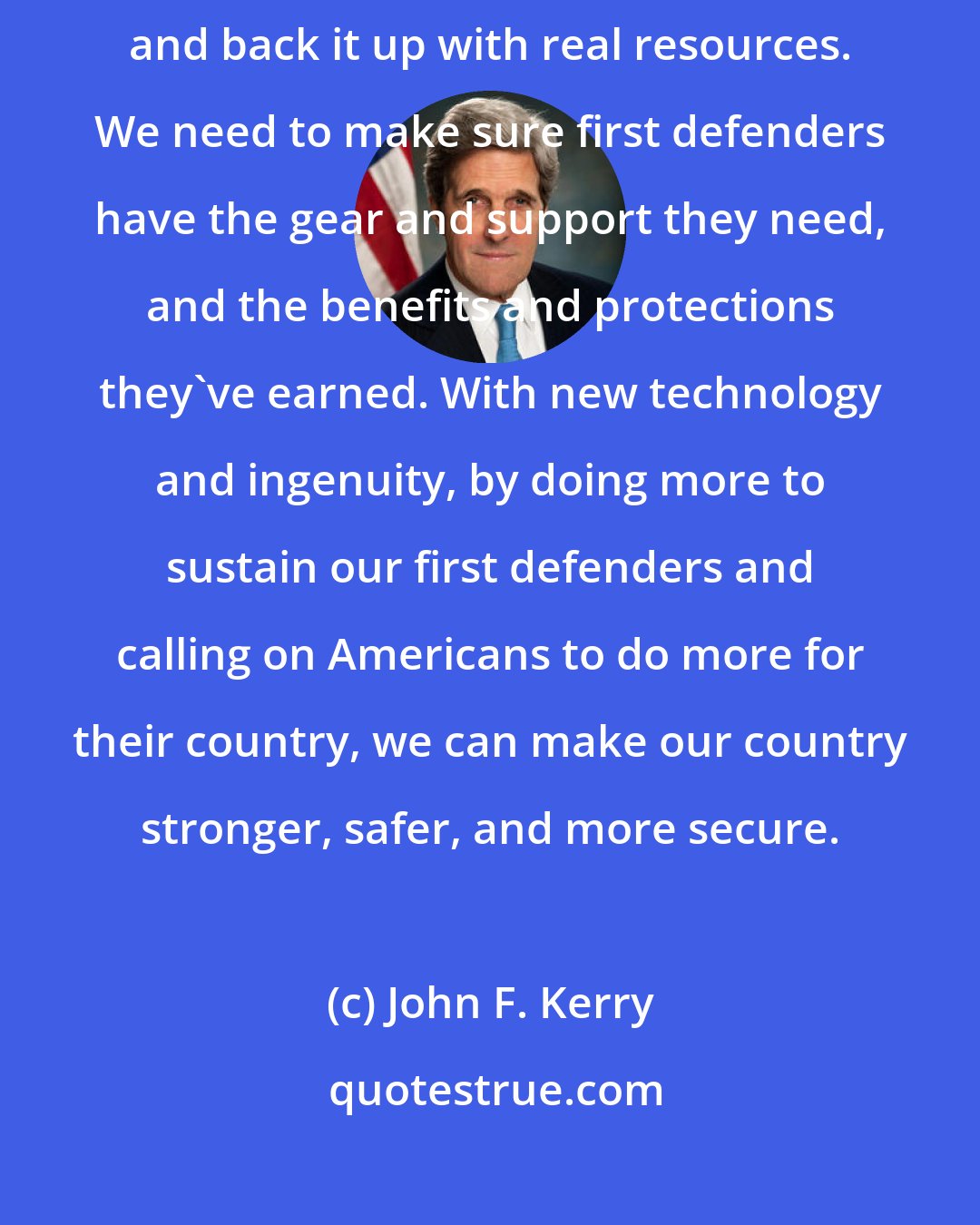 John F. Kerry: We need to put our faith and trust in the people on the frontlines -- and back it up with real resources. We need to make sure first defenders have the gear and support they need, and the benefits and protections they've earned. With new technology and ingenuity, by doing more to sustain our first defenders and calling on Americans to do more for their country, we can make our country stronger, safer, and more secure.