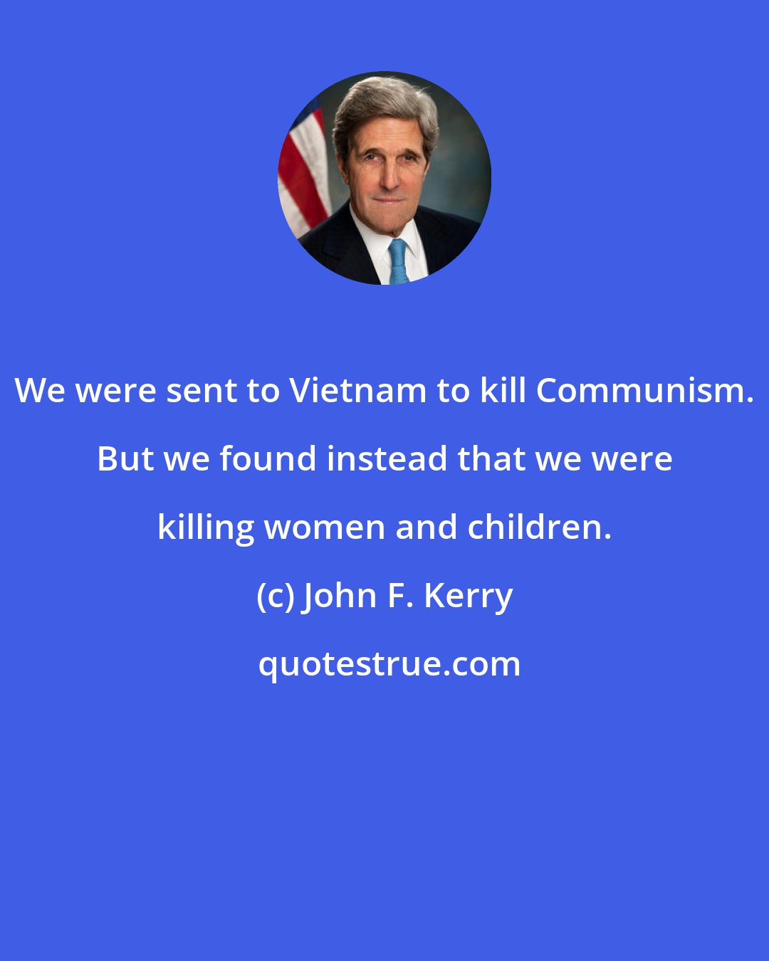 John F. Kerry: We were sent to Vietnam to kill Communism. But we found instead that we were killing women and children.