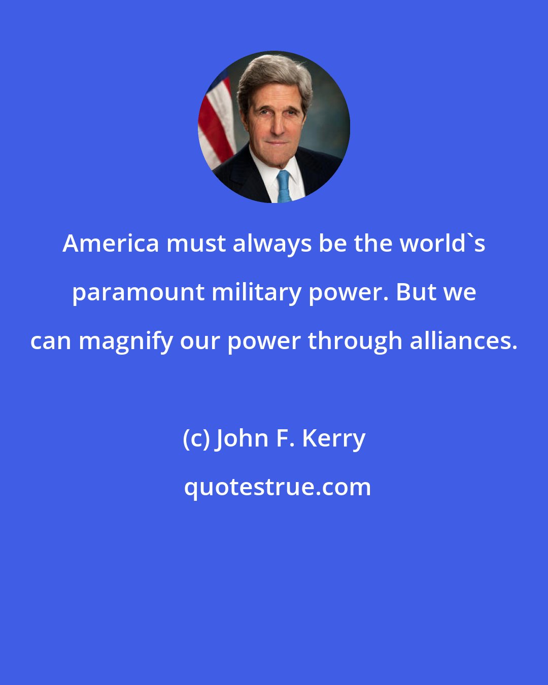 John F. Kerry: America must always be the world's paramount military power. But we can magnify our power through alliances.