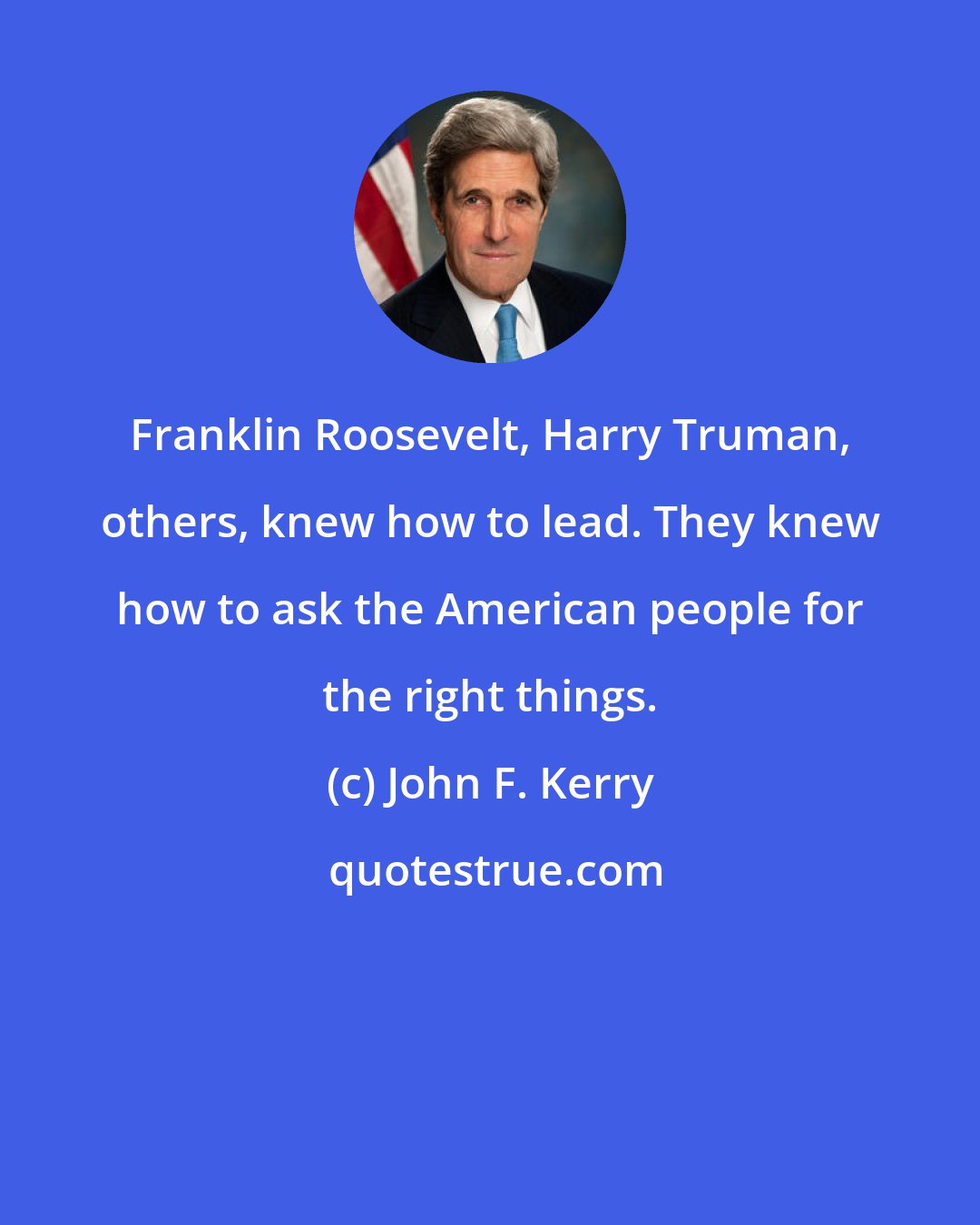 John F. Kerry: Franklin Roosevelt, Harry Truman, others, knew how to lead. They knew how to ask the American people for the right things.