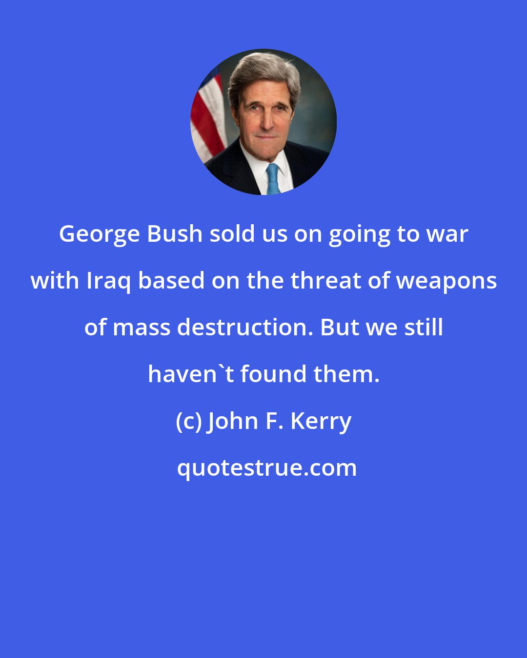 John F. Kerry: George Bush sold us on going to war with Iraq based on the threat of weapons of mass destruction. But we still haven't found them.