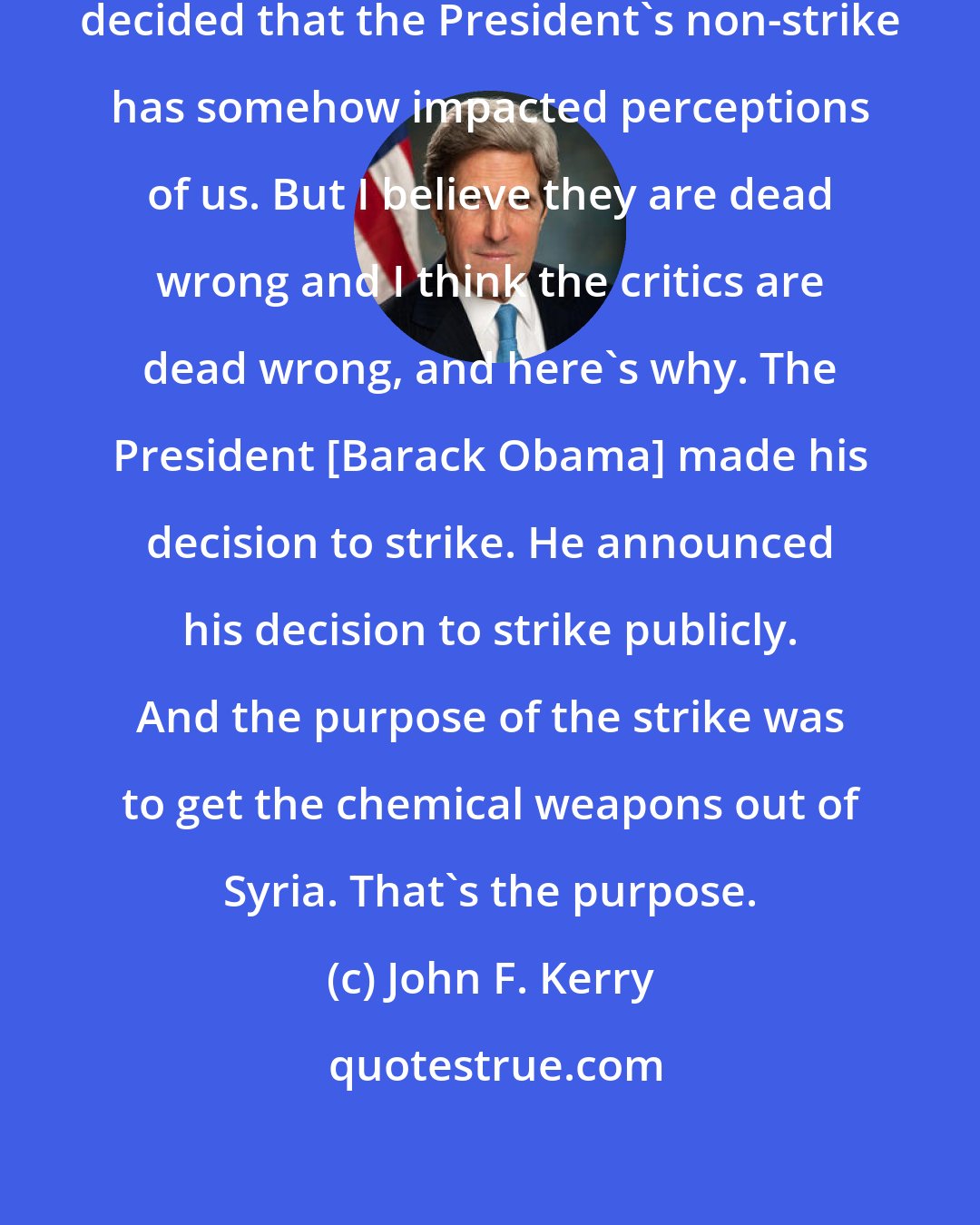 John F. Kerry: I accept that friends of ours have decided that the President's non-strike has somehow impacted perceptions of us. But I believe they are dead wrong and I think the critics are dead wrong, and here's why. The President [Barack Obama] made his decision to strike. He announced his decision to strike publicly. And the purpose of the strike was to get the chemical weapons out of Syria. That's the purpose.