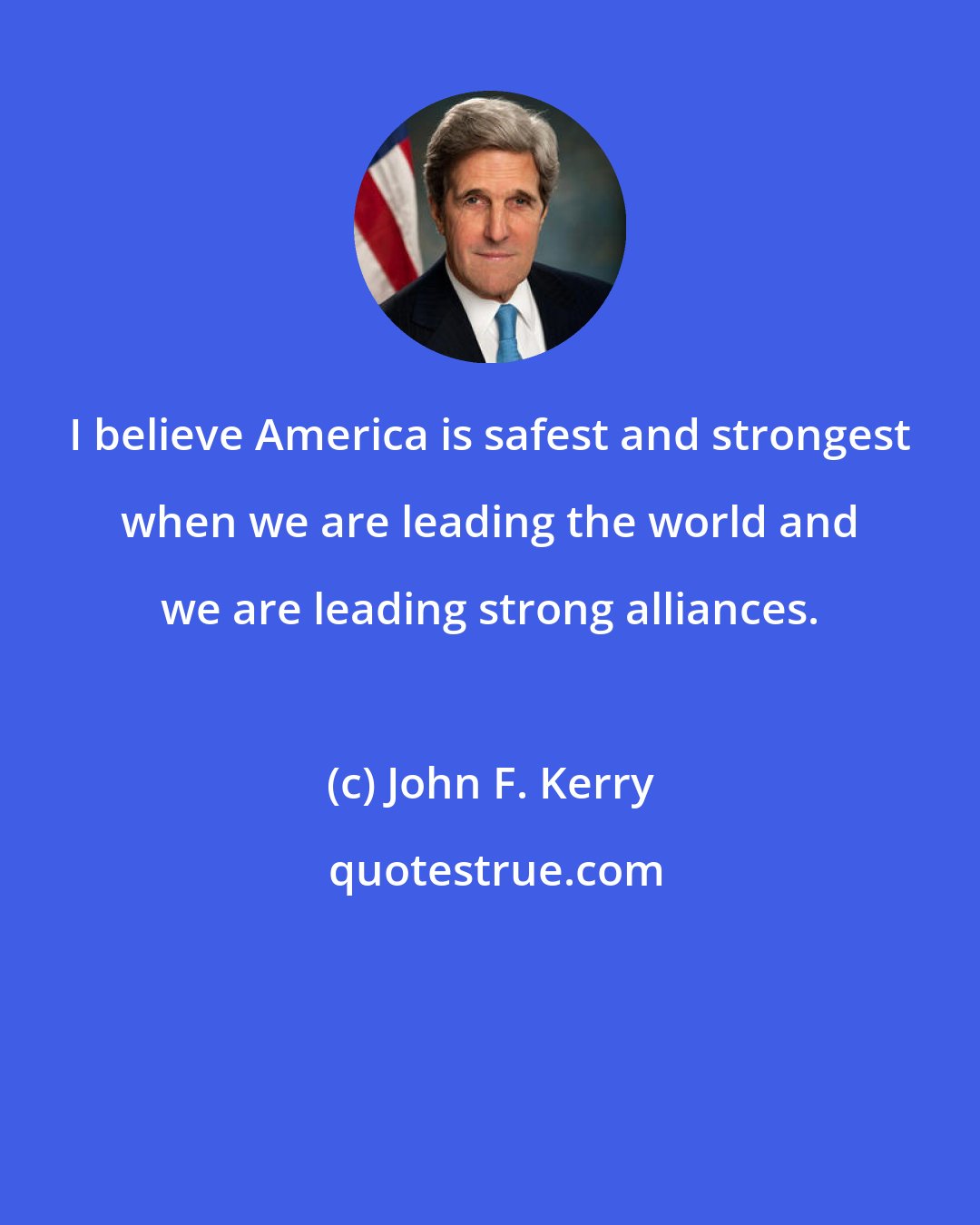 John F. Kerry: I believe America is safest and strongest when we are leading the world and we are leading strong alliances.