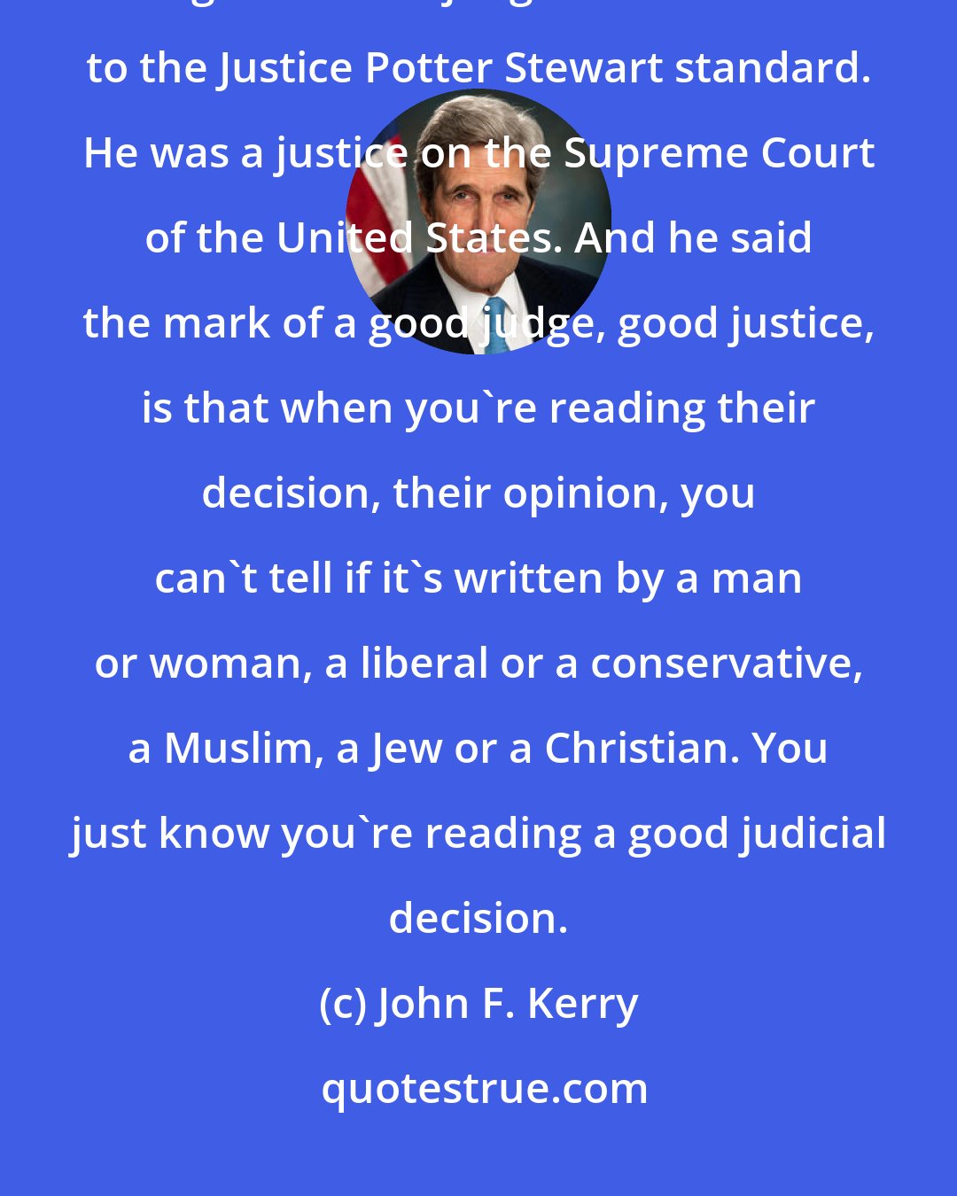 John F. Kerry: I don't believe we need a good conservative judge, and I don't believe we need a good liberal judge. I subscribe to the Justice Potter Stewart standard. He was a justice on the Supreme Court of the United States. And he said the mark of a good judge, good justice, is that when you're reading their decision, their opinion, you can't tell if it's written by a man or woman, a liberal or a conservative, a Muslim, a Jew or a Christian. You just know you're reading a good judicial decision.