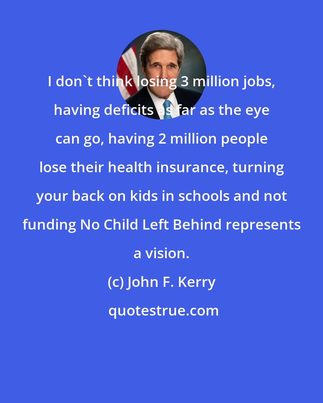 John F. Kerry: I don't think losing 3 million jobs, having deficits as far as the eye can go, having 2 million people lose their health insurance, turning your back on kids in schools and not funding No Child Left Behind represents a vision.